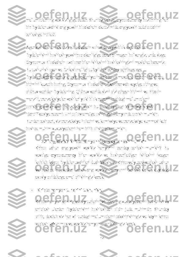 ma'lumotlarning xavfsizligiga qadar. Shuning uchun, cryptocurrency bozorining har 
bir foydalanuvchisi eng yaxshi blockchain ekotizimida eng yaxshi tadqiqotchini 
tanlashga intiladi.
Agar siz hali ham ekotizim blockchain sohasida qaysi blok explorer-dan 
foydalanishni boshlash yaxshiroq ekanligiga qaror qilmagan bo'lsangiz, unda sizga 
Cryptomus Blockchain Explorer bilan ishlashni boshlashingizni maslahat beramiz. 
Bu tushunish oson va funktsionalligi tufayli har qanday tajribaga ega 
foydalanuvchilar uchun ajoyib imkoniyat interface.To masalan, Bitcoin-da kripto 
bitimini kuzatib boring, Cryptomus Blockchain Explorer veb-saytiga o'ting va 
qidiruv satridan foydalaning. Qidiruv satrida sizni qiziqtirgan bitimni va Bitcoin 
manzili, tranzaktsiyalar xeshlari yoki blok raqami haqidagi ma'lumotlarni 
topishingiz mumkin. Tranzaksiya xeshi-bu blokcheyndagi bitimning noyob 
identifikatsiya raqami. Uni to'lov amalga oshirilgan hamyonda topish mumkin. 
Bundan tashqari, siz tranzaksiya holatini va komissiya va tranzaksiya summasi kabi 
boshqa muhim xususiyatlarni ham bilib olishingiz mumkin.
2.2 Eng xavfsiz kripto hamyonni qanday tanlash mumkin
Kripto   uchun   eng   yaxshi   xavfsiz   hamyonni   qanday   tanlash   mumkin?   Bu
savolga   cryptocurrency   bilan   xavfsiz   va   boshqariladigan   ishlashni   istagan
ko'plab kripto foydalanuvchilari duch kelishadi. Kriptovalyutani saqlash uchun
va   boshqa   maqsadlar   uchun   eng   xavfsiz   hamyonni   tanlash   uchun   quyidagi
asosiy qoidalarga amal qilishingiz kerak.
 Kripto hamyon turlarini tushunish.
Kripto hamyonlarining asosiy turlarini va ularning xususiyatlarini tushunish va
aniqlash   ulardan   foydalanishni   boshlashdan   oldin   juda   muhimdir.   Shunday
qilib, dastlab siz har xil turdagi ma'lumotlarni tekshirishingiz va keyin kripto
saqlash uchun mos va xavfsiz hamyonni tanlashingiz kerak.
14 