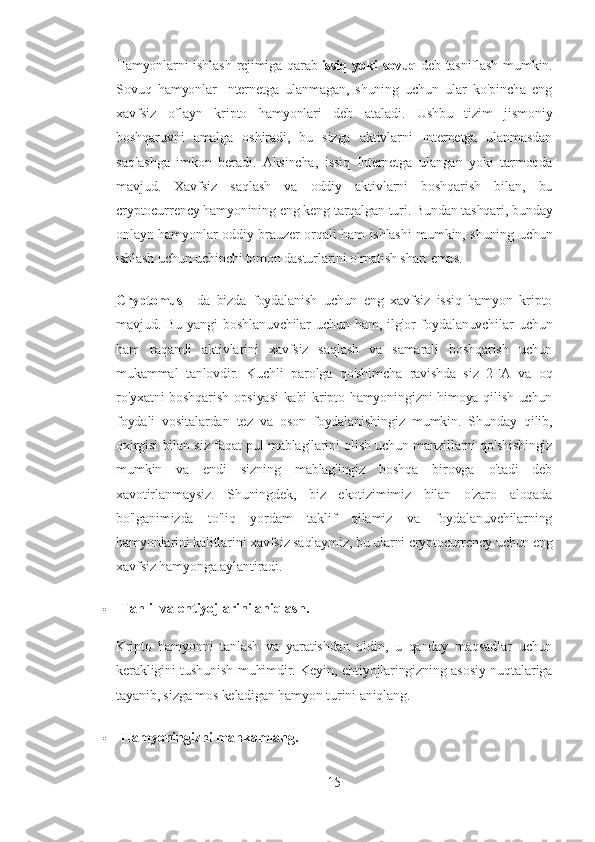 Hamyonlarni ishlash  rejimiga qarab   issiq yoki sovuq   deb tasniflash  mumkin.
Sovuq   hamyonlar   Internetga   ulanmagan,   shuning   uchun   ular   ko'pincha   eng
xavfsiz   oflayn   kripto   hamyonlari   deb   ataladi.   Ushbu   tizim   jismoniy
boshqaruvni   amalga   oshiradi,   bu   sizga   aktivlarni   Internetga   ulanmasdan
saqlashga   imkon   beradi.   Aksincha,   issiq   Internetga   ulangan   yoki   tarmoqda
mavjud.   Xavfsiz   saqlash   va   oddiy   aktivlarni   boshqarish   bilan,   bu
cryptocurrency hamyonining eng keng tarqalgan turi. Bundan tashqari, bunday
onlayn hamyonlar oddiy brauzer orqali ham ishlashi mumkin, shuning uchun
ishlash uchun uchinchi tomon dasturlarini o'rnatish shart emas.
Cryptomus   -   da   bizda   foydalanish   uchun   eng   xavfsiz   issiq   hamyon   kripto
mavjud.  Bu  yangi  boshlanuvchilar   uchun  ham,  ilg'or   foydalanuvchilar  uchun
ham   raqamli   aktivlarini   xavfsiz   saqlash   va   samarali   boshqarish   uchun
mukammal   tanlovdir.   Kuchli   parolga   qo'shimcha   ravishda   siz   2FA   va   oq
ro'yxatni  boshqarish opsiyasi  kabi kripto hamyoningizni himoya qilish uchun
foydali   vositalardan   tez   va   oson   foydalanishingiz   mumkin.   Shunday   qilib,
oxirgisi bilan siz faqat pul mablag'larini olish uchun manzillarni qo'shishingiz
mumkin   va   endi   sizning   mablag'ingiz   boshqa   birovga   o'tadi   deb
xavotirlanmaysiz.   Shuningdek,   biz   ekotizimimiz   bilan   o'zaro   aloqada
bo'lganimizda   to'liq   yordam   taklif   qilamiz   va   foydalanuvchilarning
hamyonlarini kalitlarini xavfsiz saqlaymiz, bu ularni cryptocurrency uchun eng
xavfsiz hamyonga aylantiradi.
 Tahlil va ehtiyojlarini aniqlash.
Kripto   hamyonni   tanlash   va   yaratishdan   oldin,   u   qanday   maqsadlar   uchun
kerakligini tushunish muhimdir. Keyin, ehtiyojlaringizning asosiy nuqtalariga
tayanib, sizga mos keladigan hamyon turini aniqlang.
 Hamyoningizni mahkamlang.
15 