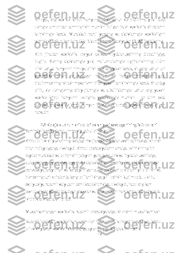 Nihoyat,   eng   xavfsiz   kripto   hamyonni   olish   uchun   siz   platforma   yoki   faqat
o'zingiz   tomonidan   ta'minlanishi   mumkin   bo'lgan   ba'zi   xavfsizlik   choralarini
ko'rishingiz   kerak.   Murakkab   parol   yarating   va   aktivlaringiz   xavfsizligini
ta'minlash uchun har doim ikki faktorli autentifikatsiyadan (2FA) foydalaning.
Ko'p   jihatdan   xavfsizlik   opsiyasi   asosan   Foydalanuvchining   diqqatliligiga
bog'liq.   Sizning   aktivlaringiz   yoki   ma'lumotlaringiz   o'g'irlanishining   oldini
olish uchun hamyonni himoya qilish haqida o'ylash kerak, shuning uchun uni
yaratishdan   oldin   siz   tanlagan   ma'lum   bir   hamyon   provayderi   yoki
platformasining ishlash mexanizmi bilan yaxshi tanishishingiz kerak. Shunday
qilib,   siz   o'zingizning   ehtiyojlaringiz   va   afzalliklaringiz   uchun   eng   yaxshi
xavfsiz   kripto   hamyonni   osongina   yaratishingiz   mumkin.   Har   doim   esda
tutingki, eng xavfsiz kripto hamyon-bu siz iloji boricha yaxshi himoya qilgan
narsadir.
2.3  Kelajak uchun kripto to'lov shlyuzi savdogarining istiqbollari
Samimiy interfeyslarni: ommaviy qabul qilish yo'li
Kripto to'lov shlyuzlarining kelajagi rivojlangan foydalanuvchi tajribasiga ishonch 
bilan intilayotganga o'xshaydi. Kripto operatsiyalarini amalga oshirishning bir 
paytlar murakkab va qo'rqinchli jarayoni yanada intuitiv va foydalanuvchilarga 
qulay ishlarga aylanishga tayyor. Soddalashtirilgan interfeyslar, soddalashtirilgan 
tranzaksiya jarayonlari va kengaytirilgan ta'lim resurslari to'siqlarni yo'q qilishi va 
biznesning turli sohalarida keng qo'llanilishiga yo'l ochishi kutilmoqda. Ushbu 
evolyutsiya raqamli valyutani demokratlashtirishga o'xshaydi, hatto eng kam 
texnologiyani yaxshi biladigan shaxslar va korxonalarni ham kripto iqtisodiyotida 
ishtirok etishga taklif qiladi.
Mustahkamlangan xavfsizlik: raqamli operatsiyalarga ishonchni mustahkamlash
Raqamli landshaft xavfsizlik muammolari bilan tobora ko'payib borar ekan, kripto 
to'lov shlyuzlari xavfsizlik qal'alariga aylanmoqda. Kelajak biometrik 
16 