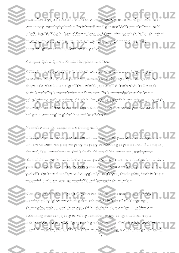 autentifikatsiya, ko'p faktorli shifrlash va hatto kvantga chidamli algoritmlar kabi 
zamonaviy texnologiyalardan foydalanadigan ilg'or xavfsizlik protokollarini va'da 
qiladi. Xavfsizlikka bo'lgan e'tibor nafaqat aktivlarni himoya qilish, balki ishonchni 
mustahkamlash bilan bog'liq - har qanday moliyaviy tizimning o'sishi va 
barqarorligi uchun hal qiluvchi tarkibiy qism.
Kengroq Qabul Qilish: Kripto Dalgalanma Effekti
Kripto to'lov shlyuzlarining to'lqinlari uzoq va keng tarqaladi. Dunyo bo'ylab 
korxonalar kripto operatsiyalarining samaradorligi, kamaytirilgan xarajatlari va 
chegarasiz tabiatini tan olganliklari sababli, qabul qilish kuchayishi kutilmoqda. 
Kichik mahalliy korxonalardan tortib transmilliy korporatsiyalargacha kripto 
to'lovlarining jozibasi tobora chidab bo'lmas holga aylanib bormoqda. Bu o'zgarish, 
ehtimol, geografik va valyuta to'siqlaridan qat'i nazar, tranzaktsiyalar uzluksiz 
bo'lgan o'zaro bog'liq global bozorni katalizlaydi.
Normativ aniqlik: barqaror o'sishning kaliti
Ufqdagi eng muhim o'zgarishlardan biri bu raqamli valyutalar va operatsiyalarni 
tartibga soluvchi aniqroq me'yoriy-huquqiy bazalarning paydo bo'lishi. Bu aniqlik, 
ehtimol, ikki tomonlama ta'sirni keltirib chiqaradi-bir tomondan, savdogar va 
iste'molchilarning kripto to'lovlariga bo'lgan ishonchini oshiradi, boshqa tomondan, 
yanada innovatsion va mos moliyaviy mahsulotlar va xizmatlarga yo'l ochadi. Turli 
yurisdiktsiyalardagi tartibga solish uyg'unligi salohiyati, shuningdek, hozirda kripto 
makonini qoplagan xavf va noaniqliklarni kamaytirishi mumkin.
Ethereum, Binance, poligon, shu jumladan eng katta blockchain ekotizimlari, 
ularning qulayligi va mashhurligidan tashqari, juda ko'p afzalliklarga ega, 
shuningdek boshqa ko'plab eng yaxshi blockchain ekotizimlari. Har bir tizim 
o'zlarining nuanslari, ijobiy va salbiy tomonlariga ega bo'lgan turli xil kripto 
tadqiqotchilari bilan to'ldirilgan,shuning uchun hatto tajribali foydalanuvchilar ham 
ularni bilmasalar, chalkashib ketishlari mumkin. Keling, siz uchun to'g'ri tanlashda 
17 