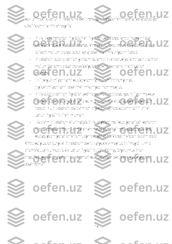 xato qilmaslik uchun blockchains explorers-dan foydalanishning eng keng tarqalgan 
afzalliklarini ko'rib chiqaylik!
 Blok Explorerlardan foydalanish foydalanuvchilarga kripto hamyonidagi 
aktivlarning xavfsizligini tizimga kirmasdan, faqat tranzaktsiyalar haqidagi 
dolzarb ma'lumotlarga qarab keng tekshirish imkoniyatini beradi.
 Blockchain tadqiqotchilari yordamida kripto boshqaruviga kiritilgan odamlar 
ma'lum bir tarmoqdagi tranzaktsiyalar narxini osongina hisoblashlari 
mumkin.
 To'lov yuborilganligini va aktivlarning ma'lum bir hamyonga 
joylashtirilganligini tekshirish imkoniyati ham mavjud.
 Blok tadqiqotchilari foydalanuvchilarga ma'lumotlarga ega bo'lgan maxsus 
hamyonlarning faoliyatini aniq va muntazam ravishda kuzatishga yordam 
beradi. Bu blockchain ekotizimlari ro'yxatining harakatlarini tahlil qilish 
uchun foydali bo'lishi mumkin.
 Ekotizim blockchain shuningdek blok obyektni real vaqt yangilash variantni 
bor. Blockchain bilan doimiy sinxronizatsiya tufayli real vaqtda yoki Real 
vaqtga yaqin yangilanishlarni, ayniqsa yangi bloklarga nisbatan taqdim etadi.
Kriptovalyutalar dunyosi blockchain texnologiyasisiz mavjud bo'lmaydi. Umid 
qilamizki, ushbu maqola siz uchun foydali bo'ldi. Keling, Cryptomus bilan 
birgalikda yangi blockchain ekotizimlari va blockchain explorers xususiyatlarini 
tekshiramiz!
18 