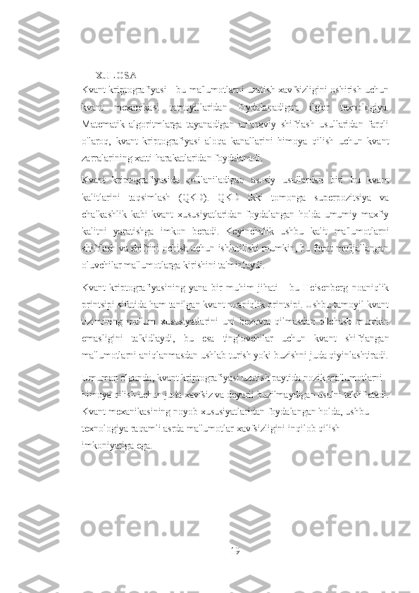 XULOSA
Kvant kriptografiyasi - bu ma'lumotlarni uzatish xavfsizligini oshirish uchun
kvant   mexanikasi   tamoyillaridan   foydalanadigan   ilg'or   texnologiya.
Matematik   algoritmlarga   tayanadigan   an'anaviy   shifrlash   usullaridan   farqli
o'laroq,   kvant   kriptografiyasi   aloqa   kanallarini   himoya   qilish   uchun   kvant
zarralarining xatti-harakatlaridan foydalanadi.
Kvant   kriptografiyasida   qo'llaniladigan   asosiy   usullardan   biri   bu   kvant
kalitlarini   taqsimlash   (QKD).   QKD   ikki   tomonga   superpozitsiya   va
chalkashlik   kabi   kvant   xususiyatlaridan   foydalangan   holda   umumiy   maxfiy
kalitni   yaratishga   imkon   beradi.   Keyinchalik   ushbu   kalit   ma'lumotlarni
shifrlash va shifrini ochish uchun ishlatilishi mumkin, bu faqat mo'ljallangan
oluvchilar ma'lumotlarga kirishini ta'minlaydi.
Kvant   kriptografiyasining   yana   bir   muhim   jihati   -   bu   Heisenberg   noaniqlik
printsipi sifatida ham tanilgan kvant noaniqlik printsipi. Ushbu tamoyil kvant
tizimining   ma'lum   xususiyatlarini   uni   bezovta   qilmasdan   o'lchash   mumkin
emasligini   ta'kidlaydi,   bu   esa   tinglovchilar   uchun   kvant   shifrlangan
ma'lumotlarni aniqlanmasdan ushlab turish yoki buzishni juda qiyinlashtiradi.
Umuman olganda, kvant kriptografiyasi uzatish paytida nozik ma'lumotlarni 
himoya qilish uchun juda xavfsiz va deyarli buzilmaydigan usulni taklif etadi.
Kvant mexanikasining noyob xususiyatlaridan foydalangan holda, ushbu 
texnologiya raqamli asrda ma'lumotlar xavfsizligini inqilob qilish 
imkoniyatiga ega.
19 