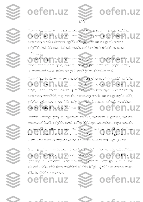 Kirish
Hozirgi   kunda   dunyo   miqyosida   axborot   texnologiyalarining   jadal   sur ’ atlar  
bilan   rivojlanib   borishi   axborotlarning   noqonuniy   tarqalishi ,  o ‘ g ‘ irlanishi , 
noqonuniy   tarzda   axborotga   egalik   qilib ,  yolg ‘ on   axborotga   o ‘ zgartirib  
qo ‘ yilishi   kabi   bir   qator   dolzarb   masalalarni   ham   kelib   chiqishiga   sabab  
bo ‘ lmoqda .
Internet   tarmog ‘ i   joriy   qilinganidan   boshlab ,  axborotni   o ‘ g ‘ irlash ,  axborot  
mazmunini   buzib   qo ‘ yish ,  avval   qo ‘ lga   kiritilgan   uzatmalarni   qayta   uzatish , 
jo ‘ natmalarni   ruxsat   etilmagan   yo ‘ l   orqali   jo ‘ natish   hollari   ortdi .  
Hozirgi   kunda   dunyo   miqyosida   axborot   texnologiyalarining   jadal   sur’atlar
bilan rivojlanib borishi, aholi uchun juda ko‘p imkoniyatlarni yaratishi bilan
birga,   ushbu   texnologiyalar   yordamida   almashinadigan   axborotlarning
noqonuniy  tarqalishi,   o‘g‘irlanishi,   noqonuniy  tarzda   axborotga   egalik  qilib,
yolg‘on   axborotga   o‘zgartirib   qo‘yilishi   kabi   bir   qator   dolzarb   masalalarni
ham kelib chiqishiga sabab bo‘lmoqda.
Internet   tarmog‘i   joriy   qilinganidan   boshlab,   axborotni   o‘g‘irlash,   axborot
mazmunini   buzib  qo‘yish,   avval  qo‘lga  kiritilgan  uzatmalarni  qayta  uzatish,
jo‘natmalarni   ruxsat   etilmagan   yo‘l   orqali   jo‘natish   hollari   ortdi.   Natijada
axborot   xavfsizligini   ta’minlash,   ya’ni   bo‘lishi   mumkin   bo‘lgan   xavflarni
oldini olish masalasi respublikamiz uchun ham dolzarb mavzuga aylandi.
Shuning  uchun   hozirda   axborot   xavfsizligini   ta’minlashga   juda   katta   e’tibor
qaratilmoqda.   Xususan,   O‘zbekiston   Respublikasi   Prezidentining   2007  yil   3
apreldagi   “O‘zbekiston   Respublikasida   axborotni   kriptografik   muhofaza
qilishni tashkil etish chora-tadbirlari to‘g‘risida”gi PQ-614-son qarorini misol
sifatida olishimiz mumkin.  
2 