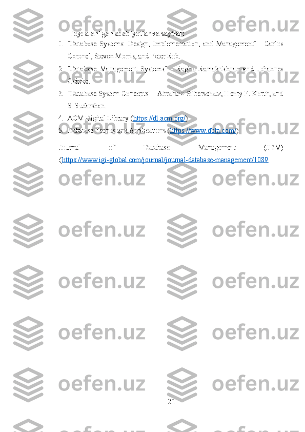 Foydalanilgan adabiyotlar va saytlar:
1. "Database   Systems:   Design,   Implementation,   and   Management"   -   Carlos
Coronel, Steven Morris, and Peter Rob.
2. "Database   Management   Systems"   -   Raghu   Ramakrishnan   and   Johannes
Gehrke.
3. "Database System Concepts" - Abraham Silberschatz, Henry F. Korth, and
S. Sudarshan.
4. ACM Digital Library ( https://dl.acm.org/ )
5. Database Trends and Applications ( https://www.dbta.com/ )
Journal   of   Database   Management   (JDM)
( https://www.igi-global.com/journal/journal-database-management/1089
20 