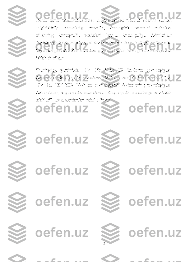Ushbu   qaror   “Axborotlashtirish   to‘g‘risida”   va   “Davlat   sirlarini   saqlash
to‘g‘risida”gi   qonunlariga   muvofiq,   shuningdek   axborotni   muhofaza
qilishning   kriptografik   vositalari   hamda   kriptografiya   tizimlaridan
foydalangan   holda  maxfiy  yoki  davlat   sirlaridan  iborat   bo‘lgan   ma’lumotlar
bayon etilgan axborotni muhofaza qilish faoliyatini tartibga solish maqsadida
ishlab chiqilgan.
Shuningdek   yurtimizda   O’z   DSt   1105:2009   “Axborot   texnologiyasi.
Axborotning  kriptografik  muhofazasi.   Ma’lumotlarni   shifrlash   algoritmi”  va
O’z   DSt   1204:2009   “Axborot   texnologiyasi.   Axborotning   texnologiyasi.
Axborotning   kriptografik   muhofazasi.   Kriptografik   modullarga   xavfsizlik
talablari” davlat standartlari qabul qilingan.
3 