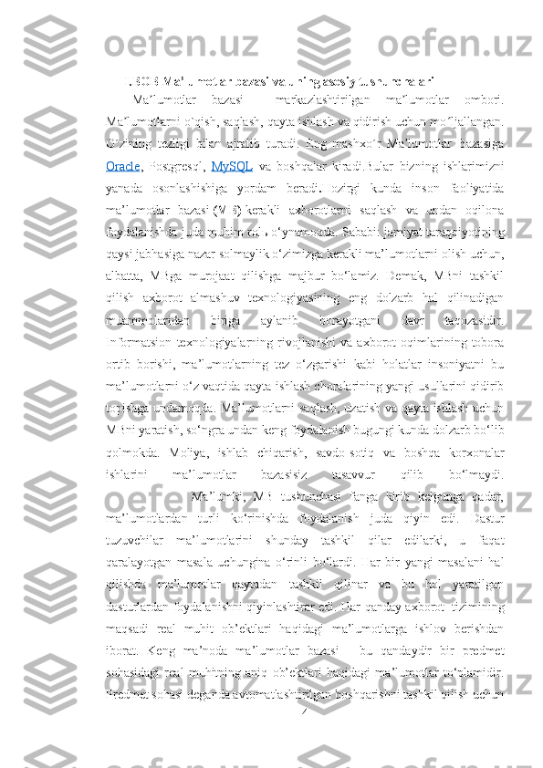 I.BOB Ma’lumotlar bazasi va uning asosiy tushunchalari
Ma lumotlar   bazasiʼ   —   markazlashtirilgan   ma lumotlar   ombori.	ʼ
Ma lumotlarni o`qish, saqlash, qayta ishlash va qidirish uchun mo ljallangan.	
ʼ ʻ
O´zining   tezligi   bilan   ajralib   turadi.   Eng   mashxo´r   Ma lumotlar   Bazasiga	
ʼ
Oracle ,   Postgresql ,   MySQL   va   boshqalar   kiradi.Bular   bizning   ishlarimizni
yanada   osonlashishiga   yordam   beradi . Hozirgi   kunda   inson   faoliyatida
ma’lumotlar   bazasi   (MB)   kerakli   axborotlarni   saqlash   va   undan   oqilona
foydalanishda juda muhim rol ь  o‘ynamoqda. Sababi: jamiyat taraqqiyotining
qaysi jabhasiga nazar solmaylik o‘zimizga kerakli ma’lumotlarni olish uchun,
albatta,   MBga   murojaat   qilishga   majbur   bo‘lamiz.   Demak,   MBni   tashkil
qilish   axborot   almashuv   texnologiyasining   eng   dolzarb   hal   qilinadigan
muammolaridan   biriga   aylanib   borayotgani   davr   taqozasidir.
Informatsion   texnologiyalarning   rivojlanishi   va   axborot   oqimlarining   tobora
ortib   borishi,   ma’lumotlarning   tez   o‘zgarishi   kabi   holatlar   insoniyatni   bu
ma’lumotlarni o‘z vaqtida qayta ishlash choralarining yangi usullarini qidirib
topishga undamoqda. Ma’lumotlarni saqlash, uzatish va qayta ishlash uchun
MBni yaratish, so‘ngra undan keng foydalanish bugungi kunda dolzarb bo‘lib
qolmokda.   Moliya,   ishlab   chiqarish,   savdo-sotiq   va   boshqa   korxonalar
ishlarini   ma’lumotlar   bazasisiz   tasavvur   qilib   bo‘lmaydi.
                      Ma’lumki,   MB   tushunchasi   fanga   kirib   kelgunga   qadar,
ma’lumotlardan   turli   ko‘rinishda   foydalanish   juda   qiyin   edi.   Dastur
tuzuvchilar   ma’lumotlarini   shunday   tashkil   qilar   edilarki,   u   faqat
qaralayotgan   masala   uchungina   o‘rinli   bo‘lardi.   Har   bir   yangi   masalani   hal
qilishda   ma’lumotlar   qaytadan   tashkil   qilinar   va   bu   hol   yaratilgan
dasturlardan foydalanishni qiyinlashtirar edi. Har qanday axborot     tizimining
maqsadi   real   muhit   ob’ektlari   haqidagi   ma’lumotlarga   ishlov   berishdan
iborat.   Keng   ma’noda   ma’lumotlar   bazasi   -   bu   qandaydir   bir   predmet
sohasidagi   real   muhitning   aniq   ob’ektlari   haqidagi   ma’lumotlar   to‘plamidir.
Predmet sohasi deganda avtomatlashtirilgan boshqarishni tashkil qilish uchun
4 