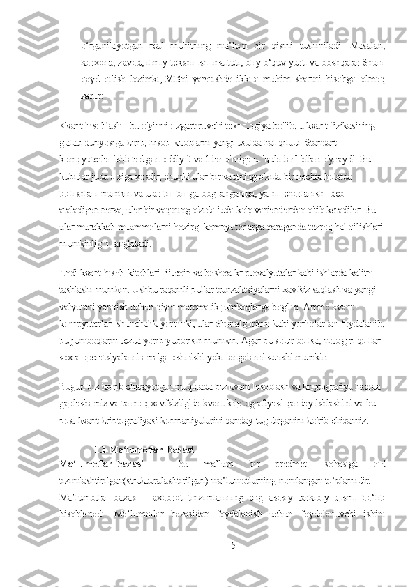 o‘rganilayotgan   real   muhitning   ma’lum   bir   qismi   tushiniladi.   Masalan,
korxona, zavod, ilmiy tekshirish instituti, oliy o‘quv yurti va boshqalar.Shuni
qayd   qilish   lozimki,   MB ni   yaratishda   ikkita   muhim   shartni   hisobga   olmoq
zarur:
Kvant hisoblash - bu o'yinni o'zgartiruvchi texnologiya bo'lib, u kvant fizikasining 
g'alati dunyosiga kirib, hisob-kitoblarni yangi usulda hal qiladi. Standart 
kompyuterlar ishlatadigan oddiy 0 va 1 lar o'rniga u "qubitlar" bilan o'ynaydi. Bu 
kubitlar juda o'ziga xosdir, chunki ular bir vaqtning o'zida bir nechta holatda 
bo'lishlari mumkin va ular bir-biriga bog'langanida, ya'ni "chorlanish" deb 
ataladigan narsa, ular bir vaqtning o'zida juda ko'p variantlardan o'tib ketadilar. Bu 
ular murakkab muammolarni hozirgi kompyuterlarga qaraganda tezroq hal qilishlari 
mumkinligini anglatadi.
Endi kvant hisob-kitoblari Bitcoin va boshqa kriptovalyutalar kabi ishlarda kalitni 
tashlashi mumkin. Ushbu raqamli pullar tranzaktsiyalarni xavfsiz saqlash va yangi 
valyutani yaratish uchun qiyin matematik jumboqlarga bog'liq. Ammo kvant 
kompyuterlari shunchalik yorqinki, ular Shor algoritmi kabi yorliqlardan foydalanib,
bu jumboqlarni tezda yorib yuborishi mumkin. Agar bu sodir bo'lsa, noto'g'ri qo'llar 
soxta operatsiyalarni amalga oshirishi yoki tangalarni surishi mumkin.
Bugun biz ko'rib chiqayotgan maqolada biz kvant hisoblash va kriptografiya haqida 
gaplashamiz va tarmoq xavfsizligida kvant kriptografiyasi qanday ishlashini va bu 
post kvant kriptografiyasi kompaniyalarini qanday tug'dirganini ko'rib chiqamiz.
1.1 Ma‘lumotlar     bazasi
Ma‘lumotlar     bazasi   –   bu   ma’lum   bir   predmet     sohasiga   oid
tizimlashtirilgan(strukturalashtirilgan) ma’lumotlarning nomlangan to‘plamidir.
Ma’lumotlar   bazasi   -   axborot   tmzimlarining   eng   asosiy   tarkibiy   qismi   bo‘lib
hisoblanadi.   Ma’lumotlar   bazasidan   foydalanish   uchun   foydalanuvchi   ishini
5 