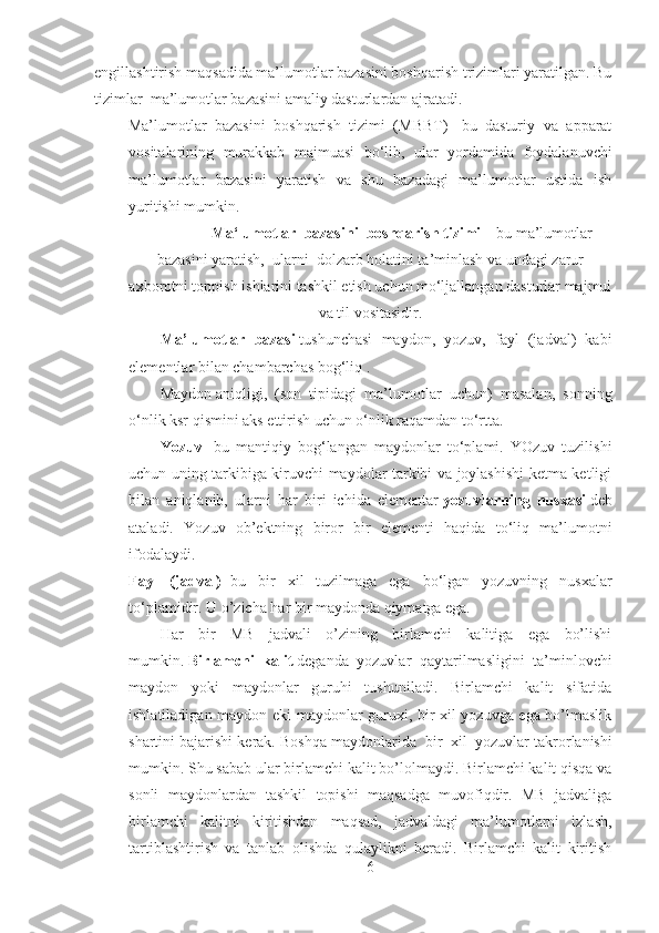 engillashtirish maqsadida ma’lumotlar bazasini boshqarish trizimlari yaratilgan. Bu
tizimlar    ma’lumotlar bazasini amaliy dasturlardan ajratadi.
Ma’lumotlar   bazasini   boshqarish   tizimi   (MBBT)   -bu   dasturiy   va   apparat
vositalarining   murakkab   majmuasi   bo‘lib,   ular   yordamida   foydalanuvchi
ma’lumotlar   bazasini   yaratish   va   shu   bazadagi   ma’lumotlar   ustida   ish
yuritishi mumkin.
        Ma‘lumotlar     bazasini     boshqarish   tizimi –  bu ma’lumotlar
bazasini yaratish,    ularni    dolzarb holatini ta’minlash va undagi zarur
axborotni toppish ishlarini tashkil etish uchun mo‘ljallangan dasturlar majmui
va til vositasidir.
Ma’lumotlar   bazasi   tushunchasi   maydon,   yozuv,   fayl   (jadval)   kabi
elementlar bilan chambarchas bog‘liq .
Maydon   aniqligi ,   (son   tipidagi   ma’lumotlar   uchun)   masalan,   sonning
o‘nlik ksr qismini aks ettirish uchun o‘nlik raqamdan to‘rtta.
Yozuv   –bu   mantiqiy   bog‘langan   maydonlar   to‘plami.   YOzuv   tuzilishi
uchun uning tarkibiga kiruvchi maydolar tarkibi va joylashishi ketma-ketligi
bilan   aniqlanib,   ularni   har   biri   ichida   elementar   yozuvlarning   nusxasi   deb
ataladi.   Yozuv   ob’ektning   biror   bir   elementi   haqida   to‘liq   ma’lumotni
ifodalaydi.
Fayl   (jadval)   -bu   bir   xil   tuzilmaga   ega   bo‘lgan   yozuvning   nusxalar
to‘plamidir. U o’zicha har bir maydonda qiymatga ega.
Har   bir   MB   jadvali   o’zining   birlamchi   kalitiga   ega   bo’lishi
mumkin.   Birlamchi   kalit   deganda   yozuvlar   qaytarilmasligini   ta’minlovchi
maydon   yoki   maydonlar   guruhi   tushuniladi.   Birlamchi   kalit   sifatida
ishlatiladigan maydon eki maydonlar guruxi, bir xil yozuvga ega bo’lmaslik
shartini bajarishi kerak. Boshqa maydonlarida    bir    xil    yozuvlar takrorlanishi
mumkin. Shu sabab ular birlamchi kalit bo’lolmaydi. Birlamchi kalit qisqa va
sonli   maydonlardan   tashkil   topishi   maqsadga   muvofiqdir.   MB   jadvaliga
birlamchi   kalitni   kiritishdan   maqsad,   jadvaldagi   ma’lumotlarni   izlash,
tartiblashtirish   va   tanlab   olishda   qulaylikni   beradi.   Birlamchi   kalit   kiritish
6 