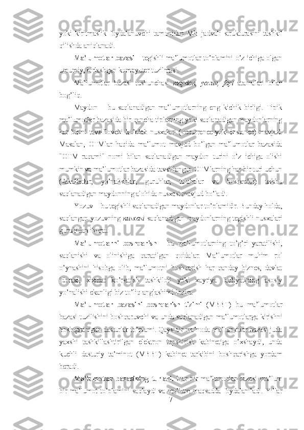 yoki   kiritmaslik   foydalanuvchi   tamonidan   MB   jadvali   strukturasini   tashkil
qilishda aniqlanadi.
Ma’lumotlar bazasi –   tegishli ma’lumotlar to’plamini o’z ichiga olgan
umumiy, birlashgan kompyuter tuzilmasi.
Ma’lumotlar   bazasi   tushunchasi   maydon,   yozuv,   fayl   atamalari   bilan
bog’liq.
Maydon   –   bu   saqlanadigan   ma’lumotlarning   eng   kichik   birligi.   Tipik
ma’lumotlar bazasida bir qancha tiplarning yoki saqlanadigan maydonlarning
har   birini   tavsiflovchi   ko’plab   nusxalari   (occurrence   yoki   instance)   mavjud.
Masalan,   OTMlar   haqida   ma’lumot   mavjud   bo’lgan   ma’lumotlar   bazasida
"OTM   raqami"   nomi   bilan   saqlanadigan   maydon   turini   o’z   ichiga   olishi
mumkin va ma’lumotlar bazasida tavsiflangan OTMlarning har bir turi uchun
(fakultetlar,   yo’nalishlar,   guruhlar,   talabalar   va   boshqalar)   ushbu
saqlanadigan maydonning alohida nusxasi mavjud bo’ladi.
Yozuv – bu tegishli saqlanadigan maydonlar to’plamidir. Bunday holda,
saqlangan yozuvning   nusxasi   saqlanadigan maydonlarning tegishli  nusxalari
guruhidan iborat.
Ma’lumotlarni   boshqarish   -   bu   ma’lumotlarning   to’g’ri   yaratilishi,
saqlanishi   va   olinishiga   qaratilgan   qoidalar.   Ma’lumotlar   muhim   rol
o’ynashini   hisobga   olib,   ma’lumotni   boshqarish   har   qanday   biznes,   davlat
idorasi,   xizmat   ko’rsatish   tashkiloti   yoki   xayriya   faoliyatining   asosiy
yo’nalishi ekanligi biz to’liq anglashimi lozim.
Ma’lumotlar   bazasini   boshqarish   tizimi   (MBBT)   bu   ma’lumotlar
bazasi tuzilishini boshqaruvchi va unda saqlanadigan ma’lumotlarga kirishni
boshqaradigan dasturlar to’plami. Qaysidir ma’noda ma’lumotlar bazasi juda
yaxshi   tashkillashtirilgan   elektron   topshirish   kabinetiga   o’xshaydi,   unda
kuchli   dasturiy   ta’minot   (MBBT)   kabinet   tarkibini   boshqarishga   yordam
beradi.
Ma’lumotlar   bazasining   turlari.   Har   bir   ma’lumotlar   bazasi   ma’lum
bir  ma’lumot  to’plamini  saqlaydi  va ma’lum maqsadda  foydalaniladi. Yillar
7 