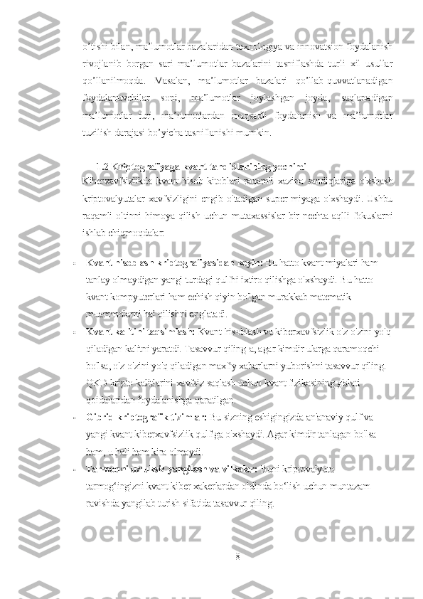 o’tishi bilan, ma’lumotlar bazalaridan texnologiya va innovatsion foydalanish
rivojlanib   borgan   sari   ma’lumotlar   bazalarini   tasniflashda   turli   xil   usullar
qo’llanilmoqda.   Masalan,   ma’lumotlar   bazalari   qo’llab-quvvatlanadigan
foydalanuvchilar   soni,   ma’lumotlar   joylashgan   joyda,   saqlanadigan
ma’lumotlar   turi,   ma’lumotlardan   maqsadli   foydalanish   va   ma’lumotlar
tuzilish darajasi bo’yicha tasniflanishi mumkin.
1.2  Kriptografiyaga kvant tahdidlarining yechimi
Kiberxavfsizlikda   kvant   hisob-kitoblari   raqamli   xazina   sandiqlariga   o'xshash
kriptovalyutalar   xavfsizligini   engib   o'tadigan   super   miyaga   o'xshaydi.   Ushbu
raqamli   oltinni   himoya   qilish   uchun   mutaxassislar   bir   nechta   aqlli   fokuslarni
ishlab chiqmoqdalar:
 Kvant hisoblash kriptografiyasidan keyin:   Bu hatto kvant miyalari ham 
tanlay olmaydigan yangi turdagi qulfni ixtiro qilishga o'xshaydi. Bu hatto 
kvant kompyuterlari ham echish qiyin bo'lgan murakkab matematik 
muammolarni hal qilishni anglatadi.
 Kvant kalitini taqsimlash:   Kvant hisoblash va kiberxavfsizlik o'z-o'zini yo'q
qiladigan kalitni yaratdi. Tasavvur qiling-a, agar kimdir ularga qaramoqchi 
bo'lsa, o'z-o'zini yo'q qiladigan maxfiy xabarlarni yuborishni tasavvur qiling. 
QKD kripto kalitlarini xavfsiz saqlash uchun kvant fizikasining g'alati 
qoidalaridan foydalanishga qaratilgan.
 Gibrid kriptografik tizimlar:   Bu sizning eshigingizda an'anaviy qulf va 
yangi kvant kiberxavfsizlik qulfiga o'xshaydi. Agar kimdir tanlagan bo'lsa 
ham, u hali ham kira olmaydi.
 Tarmoqni uzluksiz yangilash va vilkalar:   Buni kriptovalyuta 
tarmog‘ingizni kvant kiber xakerlardan oldinda bo‘lish uchun muntazam 
ravishda yangilab turish sifatida tasavvur qiling.
8 