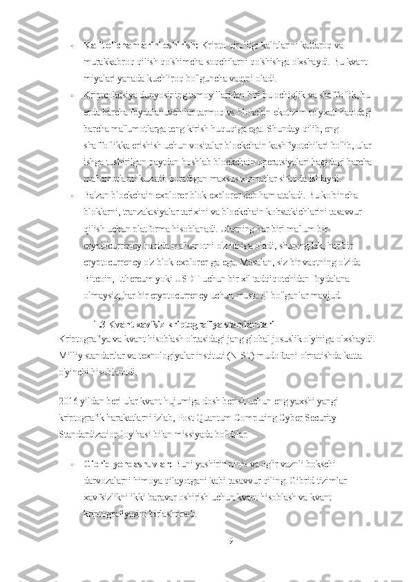  Kalit o'lchamlarini oshirish:   Kripto qirolligi kalitlarini kattaroq va 
murakkabroq qilish qo'shimcha soqchilarni qo'shishga o'xshaydi. Bu kvant 
miyalari yanada kuchliroq bo'lguncha vaqtni oladi.
 Kriptcolatsiya dunyosining tamoyillaridan biri bu ochiqlik va shaffoflik, bu 
erda barcha foydalanuvchilar tarmoq va blokchin ekotizim ro'yxati haqidagi 
barcha ma'lumotlarga teng kirish huquqiga ega. Shunday qilib, eng 
shaffoflikka erishish uchun vositalar blockchain kashfiyotchilari bo'lib, ular 
ishga tushirilgan paytdan boshlab blockchain operatsiyalari haqidagi barcha 
ma'lumotlarni kuzatib boradigan maxsus xizmatlar sifatida ishlaydi.
 Ba'zan blockchain explorer blok explorer deb ham ataladi. Bu ko'pincha 
bloklarni, tranzaktsiyalar tarixini va blockchain ko'rsatkichlarini tasavvur 
qilish uchun platforma hisoblanadi. Ularning har biri ma'lum bir 
cryptocurrency haqida ma'lumotni o'z ichiga oladi, shuningdek, har bir 
cryptocurrency o'z blok explorer-ga ega. Masalan, siz bir vaqtning o'zida 
Bitcoin, Ethereum yoki USDT uchun bir xil tadqiqotchidan foydalana 
olmaysiz; har bir cryptocurrency uchun mustaqil bo'lganlar mavjud.
1.3  Kvant xavfsiz kriptografiya standartlari
Kriptografiya va kvant hisoblash o'rtasidagi jang global josuslik o'yiniga o'xshaydi. 
Milliy standartlar va texnologiyalar instituti (NIST) mudofaani o'rnatishda katta 
o'yinchi hisoblanadi.
2016 yildan beri ular kvant hujumiga dosh berish uchun eng yaxshi yangi 
kriptografik harakatlarni izlab, Post Quantum Computing Cyber Security 
Standardization loyihasi bilan missiyada bo'ldilar.
 Gibrid yondashuvlar:   Buni yashirin ninja va og'ir vaznli bokschi 
darvozalarni himoya qilayotgani kabi tasavvur qiling. Gibrid tizimlar 
xavfsizlikni ikki baravar oshirish uchun kvant hisoblash va kvant 
kriptografiyasini birlashtiradi.
9 