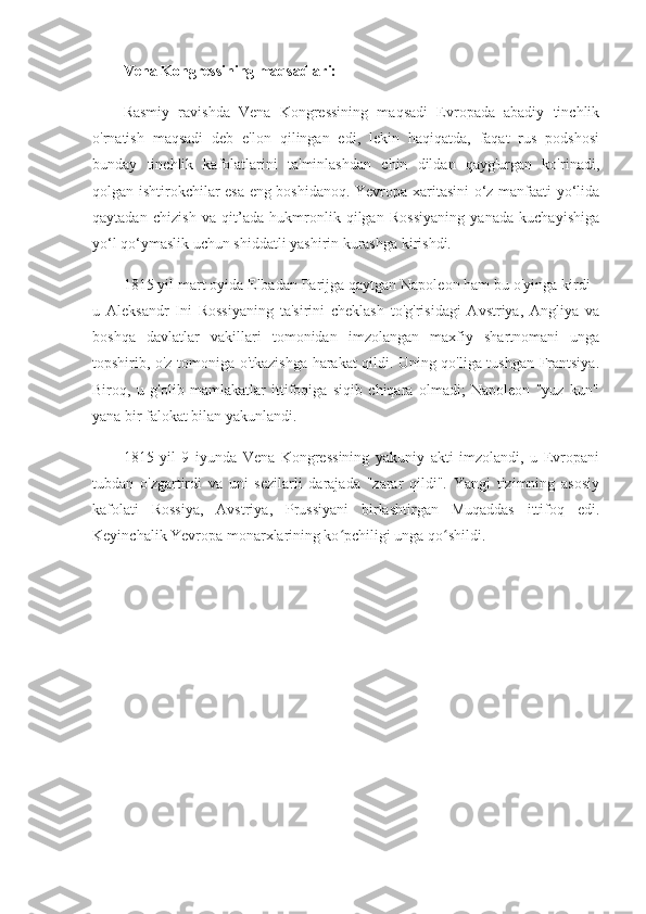 Vena Kongressining maqsadlari:
Rasmiy   ravishda   Vena   Kongressining   maqsadi   Evropada   abadiy   tinchlik
o'rnatish   maqsadi   deb   e'lon   qilingan   edi,   lekin   haqiqatda,   faqat   rus   podshosi
bunday   tinchlik   kafolatlarini   ta'minlashdan   chin   dildan   qayg'urgan   ko'rinadi,
qolgan ishtirokchilar esa eng boshidanoq. Yevropa xaritasini o‘z manfaati yo‘lida
qaytadan   chizish   va   qit’ada   hukmronlik   qilgan   Rossiyaning   yanada   kuchayishiga
yo‘l qo‘ymaslik uchun shiddatli yashirin kurashga kirishdi.
1815 yil mart oyida Elbadan Parijga qaytgan Napoleon ham bu o'yinga kirdi -
u   Aleksandr   Ini   Rossiyaning   ta'sirini   cheklash   to'g'risidagi   Avstriya,   Angliya   va
boshqa   davlatlar   vakillari   tomonidan   imzolangan   maxfiy   shartnomani   unga
topshirib, o'z tomoniga o'tkazishga harakat qildi. Uning qo'liga tushgan Frantsiya.
Biroq,   u   g'olib   mamlakatlar   ittifoqiga   siqib   chiqara   olmadi;   Napoleon   "yuz   kun"
yana bir falokat bilan yakunlandi.
1815   yil   9   iyunda   Vena   Kongressining   yakuniy   akti   imzolandi,   u   Evropani
tubdan   o'zgartirdi   va   uni   sezilarli   darajada   "zarar   qildi".   Yangi   tizimning   asosiy
kafolati   Rossiya,   Avstriya,   Prussiyani   birlashtirgan   Muqaddas   ittifoq   edi.
Keyinchalik Yevropa monarxlarining ko pchiligi unga qo shildi.ʻ ʻ 