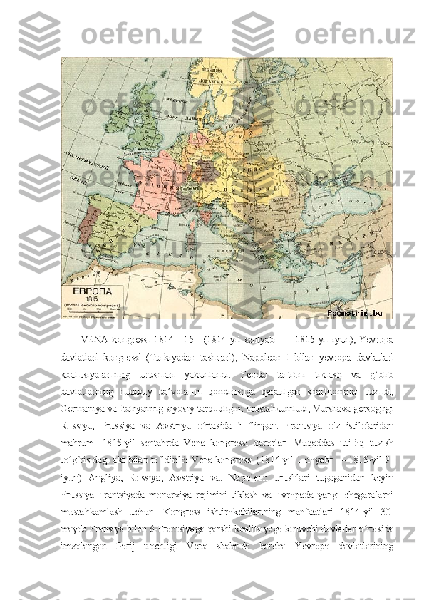 VENA kongressi  1814—15 - (1814 yil  sentyabr  — 1815 yil  iyun), Yevropa
davlatlari   kongressi   (Turkiyadan   tashqari);   Napoleon   I   bilan   yevropa   davlatlari
koalitsiyalarining   urushlari   yakunlandi.   Feodal   tartibni   tiklash   va   g‘olib
davlatlarning   hududiy   da’volarini   qondirishga   qaratilgan   shartnomalar   tuzildi,
Germaniya va Italiyaning siyosiy tarqoqligini mustahkamladi; Varshava gersogligi
Rossiya,   Prussiya   va   Avstriya   o rtasida   bo lingan.   Frantsiya   o'z   istilolaridanʻ ʻ
mahrum.   1815-yil   sentabrda   Vena   kongressi   qarorlari   Muqaddas   ittifoq   tuzish
to g risidagi akt bilan to ldirildi.Vena kongressi (1814-yil 1-noyabr — 1815-yil 9-	
ʻ ʻ ʻ
iyun)   Angliya,   Rossiya,   Avstriya   va.   Napoleon   urushlari   tugaganidan   keyin
Prussiya   Frantsiyada   monarxiya   rejimini   tiklash   va   Evropada   yangi   chegaralarni
mustahkamlash   uchun.   Kongress   ishtirokchilarining   manfaatlari   1814-yil   30-
mayda Fransiya bilan 6-Frantsiyaga qarshi koalitsiyaga kiruvchi davlatlar o rtasida	
ʻ
imzolangan   Parij   tinchligi   Vena   shahrida   barcha   Yevropa   davlatlarining 