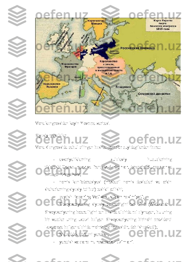 Vena kongressidan keyin Yevropa xaritasi.
Siyosiy masalalar
Vena Kongressida qabul qilingan boshqa qarorlar quyidagilardan iborat:
 avstriyaliklarning   sulolaviy   huquqlarining
tiklanishi   Gabsburglar   va   frantsuz   Burbonlar ,   ispancha   Burbonlar   va
portugal   Bragansev ;
 nemis   konfederatsiyasi   (mustaqil   nemis   davlatlari   va   erkin
shaharlarning siyosiy ittifoqi) tashkil etilishi;
 qaytish   Papaning Vatikan ustidan hokimiyati ;
 Shveytsariyaning   siyosiy   betarafligini   tan   olish   (Aleksandr   I
Shveytsariyaning betarafligini tan olishda alohida rol o'ynagan, bu uning
bir   vaqtlar   uning   ustozi   bo'lgan   Shveytsariyaning   birinchi   prezidenti
Laxarpega bo'lgan alohida mehrining natijasidir, deb ishoniladi);
 Muqaddas ittifoqni yaratish;
 yaratish   xalqaro munosabatlar tizimlari . 