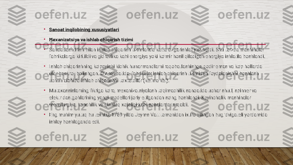 •
Sanoat inqilobining xususiyatlari
•
Mexanizatsiya va ishlab chiqarish tizimi
•
Sanoatlashtirish bilan ishlab chiqarish tizimlarida katta o'zgarishlar yuz berdi. Shu tarzda mashinalar 
fabrikalarga kiritildi va gidravlika kabi energiya yoki ko'mir hosil qiladigan energiya ishlatila boshlandi.
•
Ishlab chiqarishning ko'payishi kichik hunarmandlarni raqobatlashishga qodir emas va ko'p hollarda 
ular bankrot bo'lishgan. O'z navbatida, fabrikalar ishlab chiqarish tizimidan foydalanishni boshlash 
uchun alohida ishlab chiqarishni to'xtatdilar (ketma-ket).
•
Mutaxassislarning fikriga ko'ra, mexanizatsiyalash to'qimachilik sanoatida uchar shutl, spinner va 
elektr dastgohlarining yangi modellari joriy etilgandan so'ng boshlandi. Keyinchalik mashinalar 
metallurgiya, konchilik va qishloq xo'jaligi kabi sohalarda tarqaldi.
•
Eng muhim yutuq bu texnika 1769 yilda Jeyms Vatt tomonidan ixtiro qilingan bug 'dvigateli yordamida 
ishlay boshlaganda edi.  