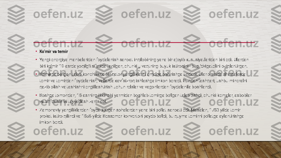 •
Ko'mir va temir
•
Yangi energiya manbalaridan foydalanish sanoat inqilobining yana bir ajoyib xususiyatlaridan biri edi. Ulardan 
biri ko'mir 19-asrda yoqilg'i sifatida tanilgan, chunki u vaqtning buyuk ixtirosini - bug 'dvigatelini oziqlantirgan.
•
Ko'mirga bo'lgan talab konchilikda bir qator yangiliklarni amalga oshirishga undadi. Ular orasida shaxtalarda 
temir va temirdan foydalanish, vallarda xavfsizroq ishlashga imkon beradi. Bundan tashqari, ushbu mineralni 
qazib olish va tashishni engillashtirish uchun relslar va vagonlardan foydalanila boshlandi.
•
Boshqa tomondan, 18-asrning ikkinchi yarmidan boshlab temirga bo'lgan talab oshdi, chunki kemalar, asboblar 
va o'q-dorilarni tayyorlash zarur edi.
•
Zamonaviy yangiliklardan foyda ko'rgan sohalardan yana biri po'lat sanoati edi. Masalan, 1783 yilda temir 
prokat ixtiro qilindi va 1856 yilda Bessemer konvertori paydo bo'ldi, bu quyma temirni po'latga aylantirishga 
imkon berdi.  