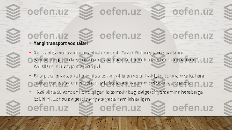 •
Yangi transport vositalari
•
Xom ashyo va tovarlarni tashish zarurati Buyuk Britaniyani o'z yo'llarini 
yaxshilashga va daryo navigatsiyasi imkoniyatlarini kengaytirish uchun ko'plab 
kanallarni qurishga majbur qildi.
•
Biroq, transportda katta inqilob temir yo'l bilan sodir bo'ldi, bu tezroq vosita, ham 
yuklar, ham yo'lovchilar uchun juda katta yuk ko'tarish qobiliyatiga ega edi.
•
1829 yilda Stivenson ixtiro qilgan lokomotiv bug 'dvigateli yordamida harakatga 
keltirildi. Ushbu dvigatel navigatsiyada ham ishlatilgan.  