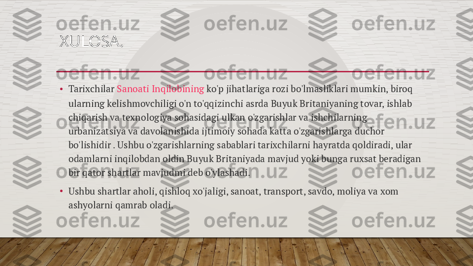 XULOSA.
• Tarixchilar  Sanoati Inqilobining  ko'p jihatlariga rozi bo'lmasliklari mumkin, biroq 
ularning kelishmovchiligi o'n to'qqizinchi asrda Buyuk Britaniyaning tovar, ishlab 
chiqarish va texnologiya sohasidagi ulkan o'zgarishlar va ishchilarning 
urbanizatsiya va davolanishida ijtimoiy sohada katta o'zgarishlarga duchor 
bo'lishidir . Ushbu o'zgarishlarning sabablari tarixchilarni hayratda qoldiradi, ular 
odamlarni inqilobdan oldin Buyuk Britaniyada mavjud yoki bunga ruxsat beradigan 
bir qator shartlar mavjudmi deb o'ylashadi.
•
Ushbu shartlar aholi, qishloq xo'jaligi, sanoat, transport, savdo, moliya va xom 
ashyolarni qamrab oladi.  