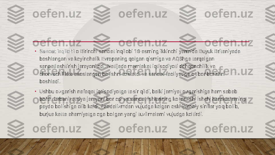 •
Sanoat inqilobi  o Birinchi sanoat inqilobi 18-asrning ikkinchi yarmida Buyuk Britaniyada 
boshlangan va keyinchalik Evropaning qolgan qismiga va AQShga tarqalgan 
sanoatlashtirish jarayoni edi. Natijada mamlakat iqtisodiyoti dehqonchilik va 
chorvachilikka asoslangan bo'lishni to'xtatdi va sanoat faoliyatiga e'tibor berishni 
boshladi.
•
Ushbu o'zgarish nafaqat iqtisodiyotga ta'sir qildi, balki jamiyat o'zgarishiga ham sabab 
bo'ldi. Urbanizatsiya jarayoni bor edi va sanoat ishlarining ko'tarilishi ishchi harakatlarning 
paydo bo'lishiga olib keldi. Feodalizmdan vujudga kelgan eski ijtimoiy sinflar yo'q bo'lib, 
burjua katta ahamiyatga ega bo'lgan yangi tuzilmalarni vujudga keltirdi.  