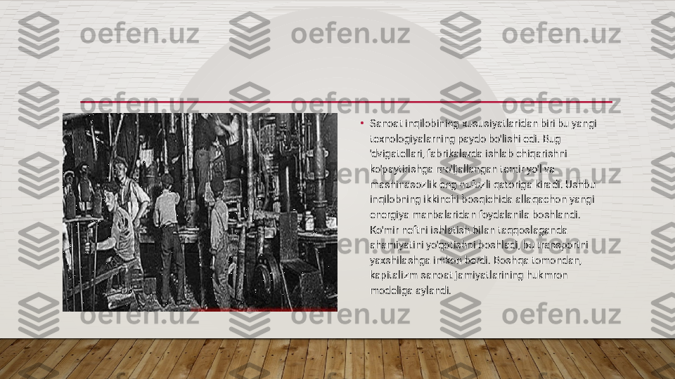 •
Sanoat inqilobining xususiyatlaridan biri bu yangi 
texnologiyalarning paydo bo'lishi edi. Bug 
'dvigatellari, fabrikalarda ishlab chiqarishni 
ko'paytirishga mo'ljallangan temir yo'l va 
mashinasozlik eng nufuzli qatoriga kiradi. Ushbu 
inqilobning ikkinchi bosqichida allaqachon yangi 
energiya manbalaridan foydalanila boshlandi. 
Ko'mir neftni ishlatish bilan taqqoslaganda 
ahamiyatini yo'qotishni boshladi, bu transportni 
yaxshilashga imkon berdi. Boshqa tomondan, 
kapitalizm sanoat jamiyatlarining hukmron 
modeliga aylandi.  