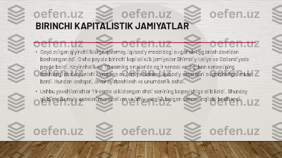 BIRINCHI KAPITALISTIK JAMIYATLAR
•
Qayd etilgan qiyinchiliklarga qaramay, iqtisodiy modeldagi o'zgarish Uyg'onish davridan 
boshlangan edi. O'sha paytda birinchi kapitalistik jamiyatlar Shimoliy Italiya va Gollandiyada 
paydo bo'ldi. Keyinchalik va 18-asrning o'rtalarida og'ir sanoat va tog'-kon sanoatining 
boshlang'ich rivojlanishi Evropaga o'z jamiyatlarining iqtisodiy asoslarini o'zgartirishga imkon 
berdi. Bundan tashqari, tovar ayirboshlash va unumdorlik oshdi.
•
Ushbu yaxshilanishlar 19-asrda ta'kidlangan aholi sonining ko'payishiga olib keldi. Shunday 
qilib, mafkuraviy asoslari ratsionalizm va ilmiy yangilik bo'lgan sanoat inqilobi boshlandi.  