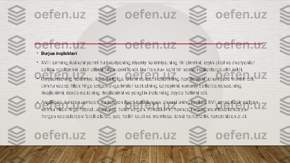 •
Burjua inqiloblari
•
XVIII asrning ikkinchi yarmi burjuaziyaning siyosiy hokimiyatning bir qismini, keyin qirol va dvoryanlar 
qo'lida egallashni talab qilishi bilan tavsiflandi. Bu frantsuz kabi bir necha inqiloblarga olib keldi.
•
Burjuaziyaning hokimiyat lavozimlariga kirishi sanoat inqilobining boshlanishi uchun juda muhim edi. 
Ushbu voqea bilan birga kelgan o'zgarishlar kapitalning ko'payishi, xususiy qo'llarda sanoatning 
rivojlanishi, savdo-sotiqning rivojlanishi va yangi ixtirolarning paydo bo'lishi edi.
•
Angliyada, bundan tashqari, bu jarayon ilgari boshlangan, chunki uning inqilobi XVII asrda sodir bo'lgan 
va shu bilan birga feodal tuzum yo'q bo'lib ketgan. Absolutizm, boshqa Evropa mamlakatlarida yuz 
bergan voqealardan farqli o'laroq, yo'q bo'lib ketdi va mamlakat ichki barqarorlik bosqichidan o'tdi.  