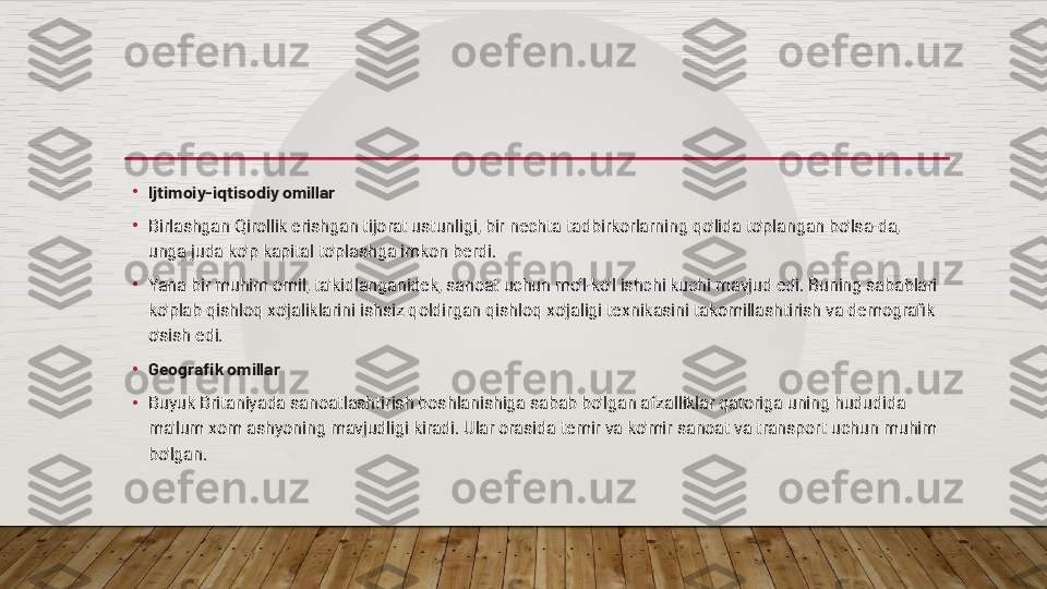 •
Ijtimoiy-iqtisodiy omillar
•
Birlashgan Qirollik erishgan tijorat ustunligi, bir nechta tadbirkorlarning qo'lida to'plangan bo'lsa-da, 
unga juda ko'p kapital to'plashga imkon berdi.
•
Yana bir muhim omil, ta'kidlanganidek, sanoat uchun mo'l-ko'l ishchi kuchi mavjud edi. Buning sabablari 
ko'plab qishloq xo'jaliklarini ishsiz qoldirgan qishloq xo'jaligi texnikasini takomillashtirish va demografik 
o'sish edi.
•
Geografik omillar
•
Buyuk Britaniyada sanoatlashtirish boshlanishiga sabab bo'lgan afzalliklar qatoriga uning hududida 
ma'lum xom ashyoning mavjudligi kiradi. Ular orasida temir va ko'mir sanoat va transport uchun muhim 
bo'lgan.  