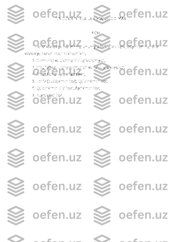 ENDOKRIN BEZLAR FIZIOLOGIYASI
Reja:
1. Ichki sekretsiya bezlarining umumiy ta’rifi. Fiziologik jarayonlarning ichki
sekretsiya bezlari orqali boshqarilishi;
2. Gormonlar va ularning biologik ahamiyati;
3. Gipofiz bezi. Uning gormonlari va fiziologik xossalari;
4. Gipotallamo – gipofizar tizim;
5. Epifiz (quddasimon bez); Qalqonsimon bez;
6. Qalqonsimon oldi bezi; Ayrisimon bez;
7. Buyrak usti bezi. 