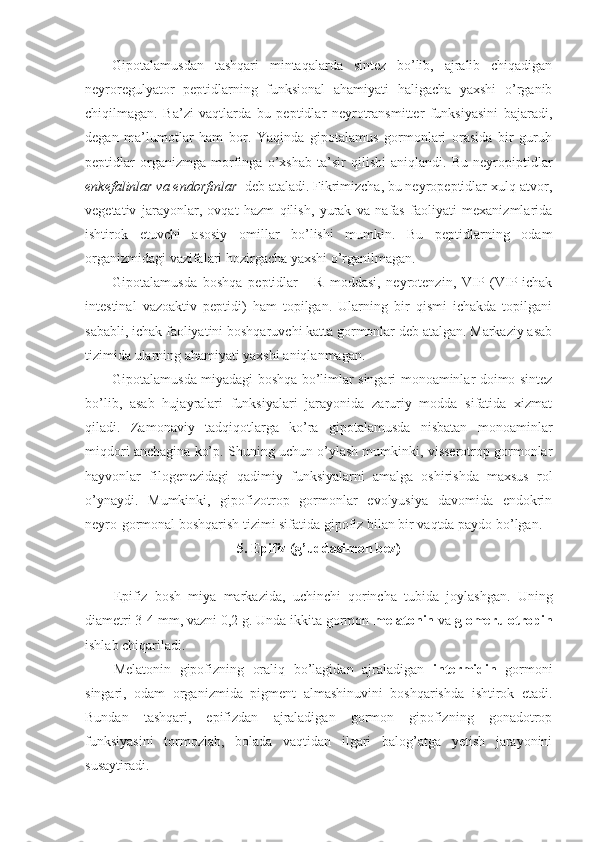 Gipotalamusdan   tashqari   mintaqalarda   sintez   bo’lib,   ajralib   chiqadigan
neyroregulyator   peptidlarning   funksional   ahamiyati   haligacha   yaxshi   o’rganib
chiqilmagan.   Ba’zi   vaqtlarda   bu   peptidlar   neyrotransmitter   funksiyasini   bajaradi,
degan   ma’lumotlar   ham   bor.   Yaqinda   gipotalamus   gormonlari   orasida   bir   guruh
peptidlar   organizmga   morfinga   o’xshab   ta’sir   qilishi   aniqlandi.   Bu   neyropiptidlar
enkefalinlar va endorfinlar   deb ataladi. Fikrimizcha, bu neyropeptidlar xulq-atvor,
vegetativ   jarayonlar,   ovqat   hazm   qilish,   yurak   va   nafas   faoliyati   mexanizmlarida
ishtirok   etuvchi   asosiy   omillar   bo’lishi   mumkin.   Bu   peptidlarning   odam
organizmidagi vazifalari hozirgacha yaxshi o’rganilmagan.
Gipotalamusda   boshqa   peptidlar   -   R   moddasi,   neyrotenzin,   VIP   (VIP-ichak
intestinal   vazoaktiv   peptidi)   ham   topilgan.   Ularning   bir   qismi   ichakda   topilgani
sababli, ichak faoliyatini boshqaruvchi katta gormonlar deb atalgan. Markaziy asab
tizimida ularning ahamiyati yaxshi aniqlanmagan.
Gipotalamusda miyadagi boshqa bo’limlar singari monoaminlar doimo sintez
bo’lib,   asab   hujayralari   funksiyalari   jarayonida   zaruriy   modda   sifatida   xizmat
qiladi.   Zamonaviy   tadqiqotlarga   ko’ra   gipotalamusda   nisbatan   monoaminlar
miqdori anchagina ko’p. Shuning uchun o’ylash mumkinki, visserotrop gormonlar
hayvonlar   filogenezidagi   qadimiy   funksiyalarni   amalga   oshirishda   maxsus   rol
o’ynaydi.   Mumkinki,   gipofizotrop   gormonlar   evolyusiya   davomida   endokrin
neyro-gormonal boshqarish tizimi sifatida gipofiz bilan bir vaqtda paydo bo’lgan.
5. Epifiz (g’uddasimon bez)
Epifiz   bosh   miya   markazida,   uchinchi   qorincha   tubida   joylashgan.   Uning
diametri 3-4 mm, vazni 0,2 g. Unda ikkita gormon- melatonin  va  glomerulotropin
ishlab chiqariladi.
Melatonin   gipofizning   oraliq   bo’lagidan   ajraladigan   intermidin   gormoni
singari,   odam   organizmida   pigment   almashinuvini   boshqarishda   ishtirok   etadi.
Bundan   tashqari,   epifizdan   ajraladigan   gormon   gipofizning   gonadotrop
funksiyasini   tormozlab,   bolada   vaqtidan   ilgari   balog’atga   yetish   jarayonini
susaytiradi. 