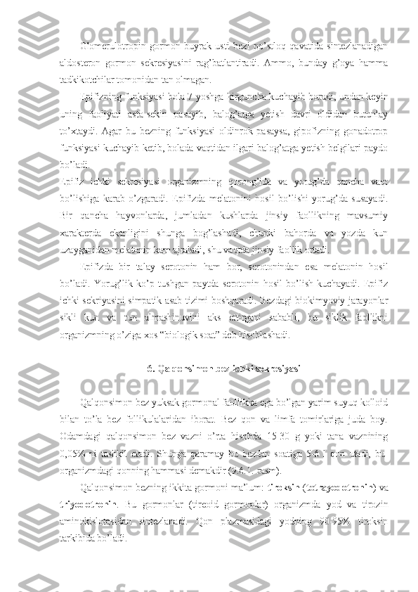 Glomerulotropin   gormon   buyrak   usti   bezi   po’stloq   qavatida   sintezlanadigan
aldosteron   gormon   sekresiyasini   rag’batlantiradi.   Ammo,   bunday   g’oya   hamma
tadkikotchilar tomonidan tan olmagan. 
Epifizning funksiyasi bola 7 yoshga kirguncha kuchayib boradi, undan keyin
uning   faoliyati   asta-sekin   pasayib,   balog’atga   yetish   davri   oldidan   butunlay
to’xtaydi.   Agar   bu   bezning   funksiyasi   oldinrok   pasaysa,   gipofizning   gonadotrop
funksiyasi kuchayib ketib, bolada vaqtidan ilgari balog’atga yetish belgilari paydo
bo’ladi.
Epifiz   ichki   sekresiyasi   organizmning   qorong’ida   va   yorug’da   qancha   vaqt
bo’lishiga   karab   o’zgaradi.   Epifizda   melatonini   hosil   bo’lishi   yorug’da   susayadi.
Bir   qancha   hayvonlarda,   jumladan   kushlarda   jinsiy   faollikning   mavsumiy
xarakterda   ekanligini   shunga   bog’lashadi,   chunki   bahorda   va   yozda   kun
uzayganidan melatonin kam ajraladi, shu vaqtda jinsiy faollik ortadi. 
Epifizda   bir   talay   serotonin   ham   bor,   serotonindan   esa   melatonin   hosil
bo’ladi.   Yorug’lik   ko’p   tushgan   paytda   serotonin   hosil   bo’lish   kuchayadi.   Epifiz
ichki sekriyasini simpatik asab tizimi boshqaradi. Bezdagi biokimyoviy jarayonlar
sikli   kun   va   tun   almashinuvini   aks   ettirgani   sababli,   bu   siklik   faollikni
organizmning o’ziga xos “biologik soat” deb hisoblashadi.
6. Qalqonsimon bez ichki sekresiyasi
Qalqonsimon bez yuksak gormonal faollikka ega bo’lgan yarim suyuq kolloid
bilan   to’la   bez   follikulalaridan   iborat.   Bez   qon   va   limfa   tomirlariga   juda   boy.
Odamdagi   qalqonsimon   bez   vazni   o’rta   hisobda   15-30   g   yoki   tana   vaznining
0,05%   ni   tashkil   etadi.   Shunga   qaramay   bu   bezdan   soatiga   5-6   l   qon   utadi,   bu-
organizmdagi qonning hammasi demakdir (9.6.1.-rasm). 
Qalqonsimon bezning ikkita gormoni ma’lum:  tiroksin  ( tetrayodotronin ) va
triyodotronin .   Bu   gormonlar   (tireoid   gormonlar)   organizmda   yod   va   tirozin
aminokislotasidan   sintezlanadi.   Qon   plazmasidagi   yodning   90-95%   tiroksin
tarkibida bo’ladi. 