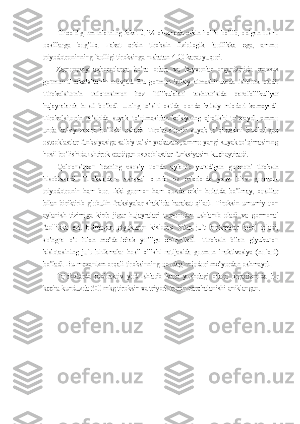 Tireoid gormonlarning fakat 0,1% plazmada erkin holda bo’lib, qolgan qismi
oqsillarga   bog’liq.   Fakat   erkin   tiroksin   fiziologik   faollikka   ega,   ammo
triyodotroninning faolligi tiroksinga nisbatan 4-10 karat yuqori.
Zamonaviy   axborotlarga   ko’ra   odam   va   hayvonlar   organizmida   maxsus
gormon- tirokalsitonin   mavjud.   Bu   gormon   kalsiy   almashinuvida   ishtirok   etadi.
Tirokalsitonin   qalqonsimon   bez   follikulalari   tashqarisida   parafollikullyar
hujayralarda   hosil   bo’ladi.   Uning   ta’siri   ostida   qonda   kalsiy   miqdori   kamayadi.
Tirokalsitonin   ta’sirida   suyak   to’qimasidan   kalsiyning   ajralishi   to’xtaydi,   ammo
unda   kalsiy   zaxira   bo’lishi   oshadi.   Tirokalsitonin   suyak   to’qimasini   buziladigan
osteoklastlar funksiyasiga salbiy ta’sir yetkazadi, ammo yangi suyak to’qimasining
hosil bo’lishida ishtirok etadigan osteoblastlar funksiyasini kuchaytiradi.
Qalqonsimon   bezning   asosiy   qonda   aylanib   yuradigan   gormoni   tiroksin
hisoblanadi.   Tiroksindan   tashqari   qonda   oz   miqdorda   yana   bitta   gormon-
triyodotronin   ham   bor.   Ikki   gormon   ham   qonda   erkin   holatda   bo’lmay,   oqsillar
bilan  biriktirib  globulin  fraksiyalar   shaklida   harakat   qiladi.  Tiroksin   umumiy  qon
aylanish   tizimiga   kirib   jigar   hujayralari   tomonidan   ushlanib   oladi   va   gormonal
faollikka   ega   bulmagan   glyukuron   kislotasi   bilan   juft   birikmalar   hosil   qiladi,
so’ngra   o’t   bilan   me’da-ichak   yo’liga   chiqariladi.   Tiroksin   bilan   glyukuron
kislotasining   juft   birikmalar   hosil   qilishi   natijasida   gormon   inaktivasiya   (nofaol)
bo’ladi. Bu mexanizm orqali tiroksinning qondagi miqdori me’yordan oshmaydi.
Tajribalarda   radioaktiv   yod   ishlatib   katta   yoshdagi   odam   organizmida   bir
kecha-kunduzda 300 mkg tiroksin va triyodotronin parchalanishi aniklangan. 