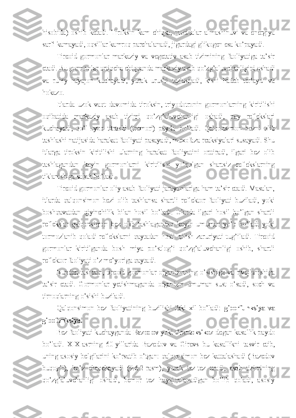 hisobida)   oshib   ketadi.   Tiroksin   kam   chiqsa,   moddalar   almashinuvi   va   energiya
sarfi kamayadi, oqsillar kamroq parchalanadi, jigardagi glikogen esa ko’payadi.
Tireoid   gormonlar   markaziy   va   vegetativ   asab   tizimining   faoliyatiga   ta’sir
etadi. Bu gormonlar ortiqcha chiqqanda markaziy asab qo’zg’aluvchanligini oshadi
va   ruhiy   hayajon   kuchayadi,   yurak   urushi   tezlashadi,   kishi   hadeb   terlaydi   va
hokazo.
Itlarda   uzok   vaqt   davomida   tiroksin,   triyodotronin   gormonlarning   kiritilishi
oqibatida   markaziy   asab   tizimi   qo’zg’aluvchanligi   oshadi,   pay   reflekslari
kuchayadi,   qo’l-oyoq   titrashi   (tremori)   paydo   bo’ladi.   Qalqonsimon   bezni   olib
tashlashi natijasida harakat faoliyati pasayadi, muxofaza reaksiyalari susayadi. Shu
itlarga   tiroksin   kiritilishi   ularning   harakat   faoliyatini   orttiradi,   ilgari   bez   olib
tashlagandan   keyin   gormonlarni   kiritilishi   yo’qolgan   shartsiz   reflekslarning
tiklanishiga sabab bo’ladi. 
Tireoid gormonlar oliy asab faoliyati jarayonlariga ham ta’sir etadi. Masalan,
itlarda   qalqonsimon   bezi   olib   tashlansa   shartli   reflektor   faoliyati   buziladi,   yoki
boshqavatdan   qiyinchilik   bilan   hosil   bo’ladi.   Ularda   ilgari   hosil   bo’lgan   shartli
reflekslar   qalqonsimon   bez   olib   tashlagandan   keyin   umuman   yo’q   bo’ladi   yoki
tormozlanib   qoladi   reflekslarni   qaytadan   hosil   qilish   zaruriyati   tug’iladi.   Tireoid
gormonlar   kiritilganda   bosh   miya   po’stlog’i   qo’zg’aluvchanligi   oshib,   shartli
reflektor faoliyati o’z me’yoriga qaytadi.
Bundan  tashqari,  tireoid  gormonlar  organizmning o’sishiga   va rivojlanishiga
ta’sir   etadi.   Gormonlar   yetishmaganda   organizm   umuman   sust   o’sadi,   soch   va
tirnoqlarning o’sishi buziladi.
Qalqonsimon   bez   faoliyatining   buzilishi   ikki   xil   bo’ladi:   giperfunksiya   va
gipofunksiya.
Bez faoliyati kuchayganda  Bazedov  yoki  tireotoksikoz  degan kasallik paydo
bo’ladi.   XIX-asrning   60-yillarida   Bazedov   va   Girevs   bu   kasallikni   tasvir   etib,
uning   asosiy   belgilarini   ko’rsatib   o’tgan:   qalqonsimon   bez   kattalashadi   (Bazedov
buqog’i),   ko’z   chaqchayadi   (9.6.2-rasm),   yurak   tez-tez   uradi,   asab   tizimining
qo’zg’aluvchanligi   oshadi,   bemor   tez   hayajonlanadigan   bo’lib   qoladi,   asosiy 