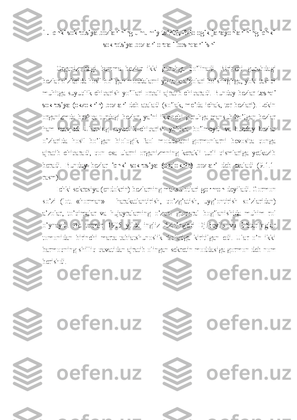 1. Ichki sekretsiya bezlarining umumiy ta’rifi, fiziologik jarayonlarining ichki
sekretsiya bezlari orqali boshqarilishi
Organizmdagi   hamma   bezlar   ikki   guruhga   bo’linadi.   Birinchi   guruhdagi
bezlar o’zlarida hosil bo’lgan moddalarni yo tana a’zolari bo’shlig’iga, yoki tashqi
muhitga suyuqlik chiqarish yo’llari orqali ajratib chiqaradi. Bunday bezlar   tashqi
sekresiya (ekzokrin) bezlari   deb ataladi (so’lak, me’da-ichak, ter bezlari). Lekin
organizmda boshqa turdagi bezlar, ya’ni ikkinchi  guruhga mansub bo’lgan bezlar
ham   mavjud.   Ularning   suyuqlik   chiqarish   yo’llari   bo’lmaydi   va   bunday   bezlar
o’zlarida   hosil   bo’lgan   biologik   faol   moddalarni-gormonlarni   bevosita   qonga
ajratib   chiqaradi,   qon   esa   ularni   organizmning   kerakli   turli   qismlariga   yetkazib
beradi.   Bunday   bezlar   ichki   sekresiya   (endokrin)   bezlari   deb   ataladi   (9.1.1-
rasm). 
Ichki sekresiya (endokrin) bezlarning mahsulotlari  gormon  deyiladi. Gormon
so’zi   (lot.   «horman»   -   harakatlantirish,   qo’zg’atish,   uyg’ontirish   so’zlaridan)
a’zolar,   to’qimalar   va   hujayralarning   o’zaro   gumoral   bog’lanishida   muhim   rol
o’ynaydi.   Bu   termin   1905   yilda   ingliz   fiziologlari   Dj.Beylis   va   E.Starlinglar
tomonidan   birinchi   marta   tabiatshunoslik   fanlariga   kiritilgan   edi.   Ular   o’n   ikki
barmoqning shilliq qavatidan ajratib olingan sekretin moddasiga gormon deb nom
berishdi. 