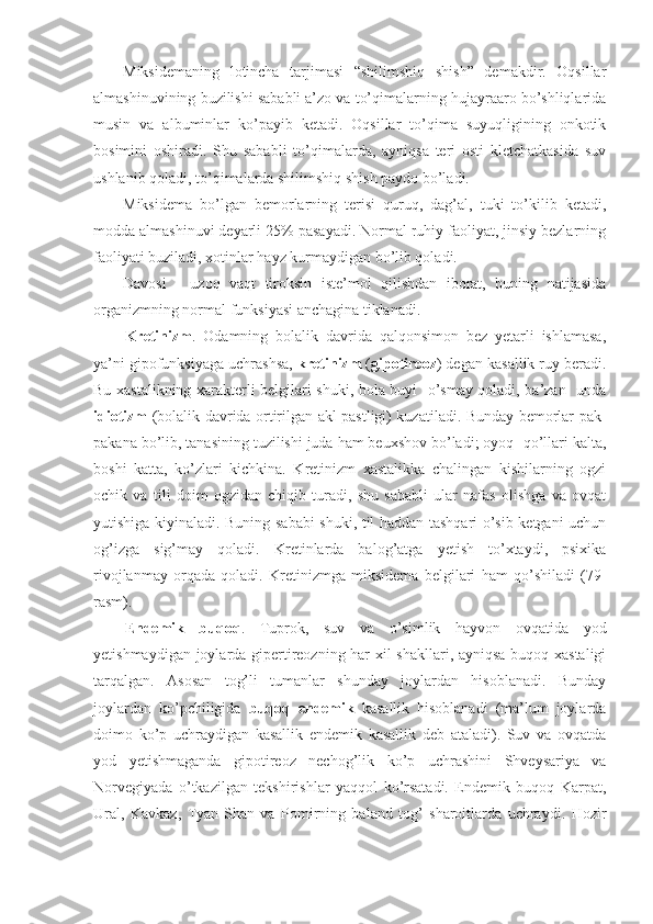 Miksidemaning   lotincha   tarjimasi   “shilimshiq   shish”   demakdir.   Oqsillar
almashinuvining buzilishi sababli a’zo va to’qimalarning hujayraaro bo’shliqlarida
musin   va   albuminlar   ko’payib   ketadi.   Oqsillar   to’qima   suyuqligining   onkotik
bosimini   oshiradi.   Shu   sababli   to’qimalarda,   ayniqsa   teri   osti   kletchatkasida   suv
ushlanib qoladi, to’qimalarda shilimshiq shish paydo bo’ladi. 
Miksidema   bo’lgan   bemorlarning   terisi   quruq,   dag’al,   tuki   to’kilib   ketadi,
modda almashinuvi deyarli 25% pasayadi. Normal ruhiy faoliyat, jinsiy bezlarning
faoliyati buziladi, xotinlar hayz kurmaydigan bo’lib qoladi.
Davosi   -   uzoq   vaqt   tiroksin   iste’mol   qilishdan   iborat,   buning   natijasida
organizmning normal funksiyasi anchagina tiklanadi.
Kretinizm .   Odamning   bolalik   davrida   qalqonsimon   bez   yetarli   ishlamasa,
ya’ni gipofunksiyaga uchrashsa,  kretinizm  ( gipotireoz ) degan kasallik ruy beradi.
Bu xastalikning xarakterli belgilari shuki, bola buyi   o’smay qoladi, ba’zan   unda
idiotizm   (bolalik davrida ortirilgan akl pastligi) kuzatiladi. Bunday bemorlar pak-
pakana bo’lib, tanasining tuzilishi juda ham beuxshov bo’ladi; oyoq -qo’llari kalta,
boshi   katta,   ko’zlari   kichkina.   Kretinizm   xastalikka   chalingan   kishilarning   ogzi
ochik   va   tili   doim   ogzidan   chiqib   turadi,   shu   sababli   ular   nafas   olishga   va   ovqat
yutishiga kiyinaladi. Buning sababi shuki, til haddan tashqari o’sib ketgani uchun
og’izga   sig’may   qoladi.   Kretinlarda   balog’atga   yetish   to’xtaydi,   psixika
rivojlanmay   orqada   qoladi.   Kretinizmga   miksidema   belgilari   ham   qo’shiladi   (79-
rasm).
Endemik   buqoq .   Tuprok,   suv   va   o’simlik   hayvon   ovqatida   yod
yetishmaydigan joylarda gipertireozning har xil shakllari, ayniqsa buqoq xastaligi
tarqalgan.   Asosan   tog’li   tumanlar   shunday   joylardan   hisoblanadi.   Bunday
joylardan   ko’pchiligida   buqoq   endemik   kasallik   hisoblanadi   (ma’lum   joylarda
doimo   ko’p   uchraydigan   kasallik   endemik   kasallik   deb   ataladi).   Suv   va   ovqatda
yod   yetishmaganda   gipotireoz   nechog’lik   ko’p   uchrashini   Shveysariya   va
Norvegiyada   o’tkazilgan   tekshirishlar   yaqqol   ko’rsatadi.   Endemik   buqoq   Karpat,
Ural,   Kavkaz,   Tyan-Shan   va   Pomirning   baland   tog’   sharoitlarda   uchraydi.   Hozir 