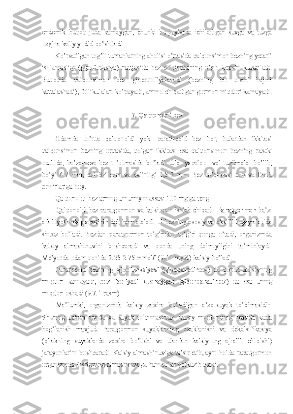 endemik   buqoq   juda   kamaygan,   chunki   bu   joylarda   ichiladigan   suvga   va   tuzga
ozgina kaliy yodid qo’shiladi.
Ko’rsatilgan tog’li tumanlarning aholisi o’rtasida qalqonsimon bezning yetarli
ishlamasligi   (gipofunksiya)   natijasida   bez   to’qimasining   o’sib   ketishi   kuzatiladi.
Buqoqda   qalqonsimon   bez   gipertrofiyalanadi   (bezning   bir   qismi   hajmi
kattalashadi), follikulalari ko’payadi, ammo chiqadigan gormon miqdori kamayadi.
7. Qalqonoldi bez
Odamda   to’rtta   qalqonoldi   yoki   paratireoid   bez   bor,   bulardan   ikkitasi
qalqonsimon   bezning   orqasida,   qolgan   ikkitasi   esa   qalqonsimon   bezning   pastki
qutbida,   ba’zan   esa   bez   to’qimasida   bo’ladi.   Ular   yapaloq   oval   tuzilmalar   bo’lib,
bo’yi   6-7   mm,   eni   3-4   mm   va   qalinligi   1,5-2   mm.   Bez   to’qimasi   qon   va   limfa
tomirlariga boy.
Qalqonoldi bezlarning umumiy massasi 100 mg ga teng.
Qalqonoldi bez paratgormon va kalsitonin ishlab chiqadi.  Paratgormon  ba’zi
adabiyotlarda  paratirin  deb ham ataladi. U bezning asosiy va oksifil hujayralarida
sintez   bo’ladi.   Bezdan   paratgormon   to’g’ridan   to’g’ri   qonga   o’tadi,   organizmda
kalsiy   almashinuvini   boshqaradi   va   qonda   uning   doimiyligini   ta’minlaydi.
Me’yorda odam qonida 2.25-2.75 mmol/l (9-11 mg%) kalsiy bo’ladi.
Paratireoid   bezining   gipofunksiyasi   ( gipoparatireoz )   da   qonda   kalsiyning
miqdori   kamayadi,   bez   faoliyati   kuchaygan   (giperparatireoz)   da   esa   uning
miqdori oshadi (9.7.1-rasm)
Ma’lumki,   organizmda   kalsiy   zaxira   bo’ladigan   a’zo-suyak   to’qimasidir.
Shuning   uchun   qonda   va   suyak   to’qimasidagi   kalsiy   miqdorining   orasida   katta
bog’lanish   mavjud.   Paratgormon   suyaklarning   oxaklanishi   va   dekalsifikasiya
(ohakning   suyaklarda   zaxira   bo’lishi   va   ulardan   kalsiyning   ajralib   chiqishi)
jarayonlarini boshqaradi. Kalsiy almashinuviga ta’sir etib, ayni holda paratgormon
organizmda fosforning almashinuviga ham ta’sir yetkazib oladi. 