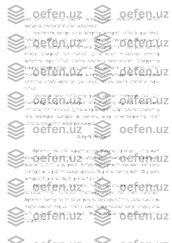 asab   tizimi   holatining   o’zgarishi   sabab   bo’ladi.   Harakatlantiruvchi   asablari
kesilganda titramasligi shundan darak beradi.
Paratireopriv   tetaniya   qonda   kalsiyning   kamayishi   oqibatida   yuz   beradi.
Paratireoid   bezlari   olib   tashlangan   hayvonlar   organizmiga   kalsiy   tuzlari
yuborilganda   tetaniya   paydo   bulmasligi   buning   dalilidir.   Tetaniyada   jigarning
sintetik   funksiyalari   ham   buziladi:   Qonda   zaharli   moddalardan   ammoniy
karbaminat   paydo   bo’ladi.   Odamda   paratireoid   bezlar   endokrin   funksiyasining
susayishi- gipoparatireoz   hayot   davrida   vujudga   kelishi   yoki   tug’ma   bo’lishi
mumkin.   Gipoparatireozda   qondagi   kalsiy   miqdori   kamayganidan   markaziy   asab
tizimining   qo’zg’aluvchanligi   juda   oshadi,   natijada   tetanik   tirishishlar   paydo
bo’ladi. 
Paratireoid   bezlar   hiqildoqning   yuqori   asabidan   innervasiya   oladi.   Qon
plazmasidagi   kalsiy   qonsentrasiyasi   ichki   muxitning   eng   anik   boshqariluvchi
omillaridan biri hisoblanadi. Qonda kalsiy kamayishi tufayli paratireoid bezlarning
ichki   sekresiyasi   kuchayadi   va   aksincha,   kalsiy   qonsentrasiyasining   ortishi
oqibatida paratgormon sekresiyasi susayadi. 
8. Ayrisimon bez
Ayrisimon   bez   to’sh   suyagining   orqa   yuzasida   joylashgan.   Uning   vazni
chakaloklarda   12   g   bo’lib,   to   balog’atga   yetish   davrigacha   14-15   yoshgacha
kattalashib,   30-40   g   ga   yetadi.   So’ngra   bezning   xajmi   asta-sekin   kichiklasha
boshlaydi   va   u   yog’   moddasiga   aylanadi,   25   yoshda   bezning   vazni   25   g   gacha
kamayadi, 60 yoshda-15g, 70-yoshda-6 g bo’ladi.
Ayrisimon   bez-juft,   pallali   a’zo   bo’lib,   ikki   andozasi   bir   xil   bo’lmagan
pallalardan   iborat.   Bu   pallalar   biriktiruvchi   to’qima   orqali   o’zaro   bog’langan.
Ayrisimon   bezning   har   bir   pallasi   yana   pallachalarga   bo’linib,   ularda   pustloq   va
mag’iz   qavatlari   mavjud.   Po’stloq   qavati   parenximalardan   tashkil   topgan,   unda
ko’p   miqdorda   limfositlar   bo’ladi.   Mag’iz   qavatda   esa   epitelial   va   lipoid
hujayralari bor.  