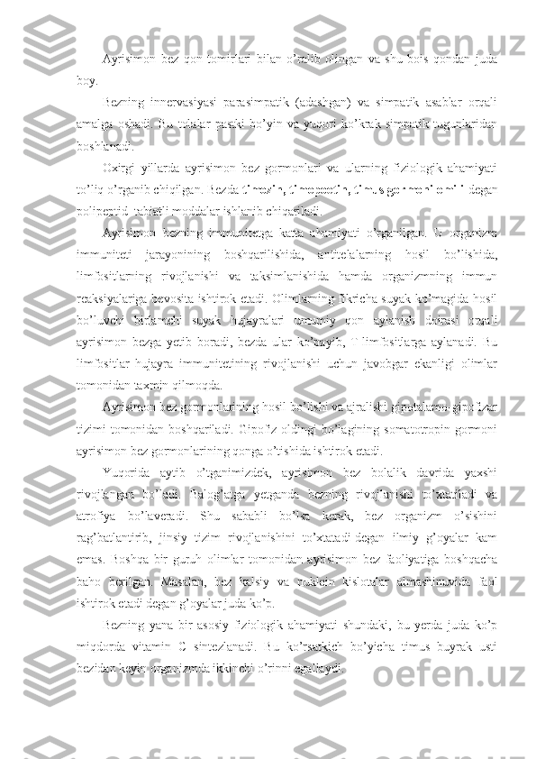 Ayrisimon   bez   qon   tomirlari   bilan   o’ralib   olingan   va   shu   bois   qondan   juda
boy.
Bezning   innervasiyasi   parasimpatik   (adashgan)   va   simpatik   asablar   orqali
amalga   oshadi.   Bu   tolalar   pastki   bo’yin   va   yuqori   ko’krak   simpatik   tugunlaridan
boshlanadi.
Oxirgi   yillarda   ayrisimon   bez   gormonlari   va   ularning   fiziologik   ahamiyati
to’liq o’rganib chiqilgan. Bezda  timozin, timopoetin, timus gormoni omili  degan
polipeptid  tabiatli moddalar ishlanib chiqariladi.
Ayrisimon   bezning   immunitetga   katta   ahamiyati   o’rganilgan.   U   organizm
immuniteti   jarayonining   boshqarilishida,   antitelalarning   hosil   bo’lishida,
limfositlarning   rivojlanishi   va   taksimlanishida   hamda   organizmning   immun
reaksiyalariga bevosita ishtirok etadi. Olimlarning fikricha suyak ko’magida hosil
bo’luvchi   birlamchi   suyak   hujayralari   umumiy   qon   aylanish   doirasi   orqali
ayrisimon   bezga   yetib   boradi,   bezda   ular   ko’payib,   T-limfositlarga   aylanadi.   Bu
limfositlar   hujayra   immunitetining   rivojlanishi   uchun   javobgar   ekanligi   olimlar
tomonidan taxmin qilmoqda.
Ayrisimon bez gormonlarining hosil bo’lishi va ajralishi gipotalamo-gipofizar
tizimi tomonidan boshqariladi. Gipofiz oldingi  bo’lagining somatotropin gormoni
ayrisimon bez gormonlarining qonga o’tishida ishtirok etadi.
Yuqorida   aytib   o’tganimizdek,   ayrisimon   bez   bolalik   davrida   yaxshi
rivojlangan   bo’ladi.   Balog’atga   yetganda   bezning   rivojlanishi   to’xtatiladi   va
atrofiya   bo’laveradi.   Shu   sababli   bo’lsa   kerak,   bez   organizm   o’sishini
rag’batlantirib,   jinsiy   tizim   rivojlanishini   to’xtatadi-degan   ilmiy   g’oyalar   kam
emas.   Boshqa   bir   guruh   olimlar   tomonidan   ayrisimon   bez   faoliyatiga   boshqacha
baho   berilgan.   Masalan,   bez   kalsiy   va   nuklein   kislotalar   almashinuvida   faol
ishtirok etadi degan g’oyalar juda ko’p.
Bezning   yana   bir   asosiy   fiziologik   ahamiyati   shundaki,   bu   yerda   juda   ko’p
miqdorda   vitamin   C   sintezlanadi.   Bu   ko’rsatkich   bo’yicha   timus   buyrak   usti
bezidan keyin organizmda ikkinchi o’rinni egallaydi. 