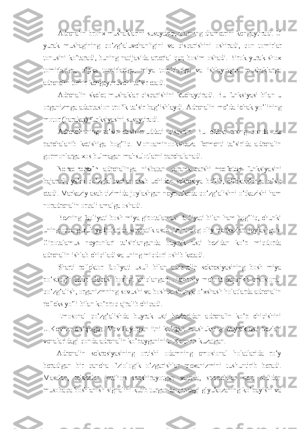 Adrenalin bronx mushaklarini susaytirib, ularning diametrini kengaytiradi. U
yurak   mushagining   qo’zg’aluvchanligini   va   qisqarishini   oshiradi,   qon   tomirlar
tonusini   ko’taradi,  buning   natijasida   arterial   qon  bosim   oshadi.   Birok   yurak   shox
tomirlariga,   o’pka   tomirlariga,   miya   tomirlariga   va   ishlayotgan   mushaklarga
adrenalin tomir kengaytiruvchi ta’sir etadi.
Adrenalin   skelet   mushaklar   qisqarishini   kuchaytiradi.   Bu   funksiyasi   bilan   u
organizmga adaptasion-trofik ta’sir bag’ishlaydi. Adrenalin me’da-ichak yo’lining
motor (harakat) funksiyasini susaytiradi.
Adrenalinning   ta’sir   etish   muddati   qisqadir.   Bu   effekt   uning   qonda   tez
parchalanib   ketishiga   bog’liq.   Monoaminooksidaza   fermenti   ta’sirida   adrenalin
gormonlarga xos bulmagan mahsulotlarni parchalanadi.
Noradrenalin   adrenalinga   nisbatan   qarama-qarshi- mediator   funksiyasini
bajaradi,   ya’ni   qo’zg’aluvchan   asab   uchidan   sekresiya   bo’lib,   effektorlarga   ta’sir
etadi. Markaziy asab tizimida joylashgan neyronlarda qo’zg’alishni o’tkazishi ham
noradrenalin orqali amalga oshadi.
Bezning faoliyati bosh miya gipotalamusi faoliyati bilan ham bog’liq, chunki
uning orqa guruh yadrolarida simpatik asab tizimining oliy markazlari joylashgan.
Gipotalamus   neyronlari   ta’sirlanganda   buyrak   usti   bezidan   ko’p   miqdorda
adrenalin ishlab chiqiladi va uning miqdori oshib ketadi.
Sharti   reflektor   faoliyati   usuli   bilan   adrenalin   sekresiyasining   bosh   miya
po’stlog’i   bilan   aloqasi   borligi   aniqlangan.   Jismoniy   mehnat   bajarish   emosional
qo’zg’alish, organizmning sovushi va boshqa shunga o’xshash holatlarda adrenalin
refleks yo’li bilan ko’proq ajralib chiqadi. 
Emosonal   qo’zg’alishda   buyrak   usti   bezlaridan   adrenalin   ko’p   chiqishini
U.Kennon   aniqlagan.   Vovillayotgan   itni   ko’rgan   mushukning   buyrak   usti   bezlari
venalaridagi qonda adrenalin ko’payganini U.Kennon kuzatgan.
Adrenalin   sekresiyasining   ortishi   odamning   emosional   holatlarida   ro’y
beradigan   bir   qancha   fiziologik   o’zgarishlar   mexanizmini   tushuntirib   beradi.
Masalan,   talabalar   imtihon   topshirayotgan   vaqtda,   sportchilar   start   oldidan
musobaqa boshlanish signalini kutib turganda qondagi glyukozaning ko’payishi va 
