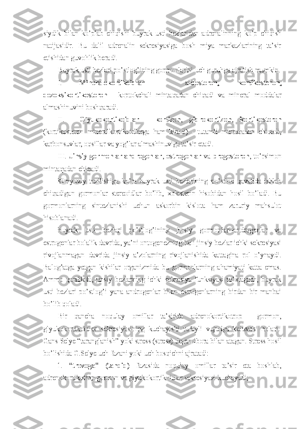 siydik   bilan   ko’plab   chiqishi   buyrak   usti   bezlaridan   adrenalinning   ko’p   chiqish
natijasidir.   Bu   dalil   adrenalin   sekresiyasiga   bosh   miya   markazlarining   ta’sir
etishidan guvohlik beradi.
Buyrak usti bezlari po’stlog’ining gormonlarini uch guruhga ajratish mumkin.
I.  Mineralokortikoidlar   -   aldosteron ,   kortikosteron ,
dezoksikortikosteron   -   koptokchali   mintaqadan   chiqadi   va   mineral   moddalar
almashinuvini boshqaradi. 
II.  Glyukokortikoidlar   -   kortizon ,   gidrokortizon ,   kortikosteron
(kortikosteron   mineralkortikoidlarga   ham   kiradi)   -   tutamli   mintaqadan   chiqadi,
karbonsuvlar, oqsillar va yog’lar almashinuviga ta’sir etadi.
III.   Jinsiy   gormonlar-androgenlar ,   estrogenlar   va   progesteron ,   to’rsimon
mintaqadan chiqadi.
Kimyoviy   tuzilishiga   ko’ra   buyrak   usti   bezlarining   po’stloq   qavatida   ishlab
chiqadigan   gormonlar   stereoidlar   bo’lib,   xolesterin   hisobidan   hosil   bo’ladi.   Bu
gormonlarning   sintezlanishi   uchun   askorbin   kislota   ham   zaruriy   mahsulot
hisoblanadi.
Buyrak   usti   bezlari   po’stlog’ining   jinsiy   gormonlari-androgenlar   va
estrogenlar bolalik davrida, ya’ni ontogenezning hali jinsiy bezlar ichki sekresiyasi
rivojlanmagan   davrida   jinsiy   a’zolarning   rivojlanishida   kattagina   rol   o’ynaydi.
Balog’atga   yetgan   kishilar   organizmida   bu   gormonlarning   ahamiyati   katta   emas.
Ammo   qarilikda,   jinsiy   bezlarning   ichki   sekresiya   funksiyasi   to’xtagach,   buyrak
usti   bezlari   po’stlog’i   yana   androgenlar   bilan   estrogenlarning   birdan   bir   manbai
bo’lib qoladi.
Bir   qancha   noqulay   omillar   ta’sirida   adrenokortikotrop     gormon,
glyukokortikoidlar   sekresiyasining   kuchayishi   tufayli   vujudga   keluvchi   holatni
Gans Selye “taranglanish” yoki stress (stress) degan ibora bilan atagan. Stress hosil
bo’lishida G.Selye uch fazani yoki uch bosqichni ajratadi: 
1.   “trevoga”   (tahdid)   fazasida   noqulay   omillar   ta’sir   eta   boshlab,
adrenokortikotrop gormon va glyukokortikoidlar sekresiyasi kuchayadi;  