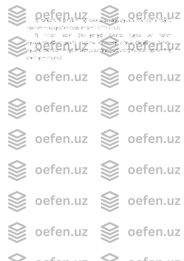 2)   rezistentlik   (chidamlilik)   fazasida   qondagi   glyukokortikoidlar   ko’payib,
organizm nokulay ta’sirotlarga chidamli bo’lib qoladi; 
3)   holdan   ketish   (isto щ yeniye)   fazasida   buyrak   usti   bezlari
glyukokortikoidlarni   yetarli   miqdorda   chiqarmay   qo’yadi   (Selyening   fikricha
glyukokortikoidlar himoya qiluvchi, adaptiv gormonlardir), natijada organizmning
ahvoli yomonlashadi. 