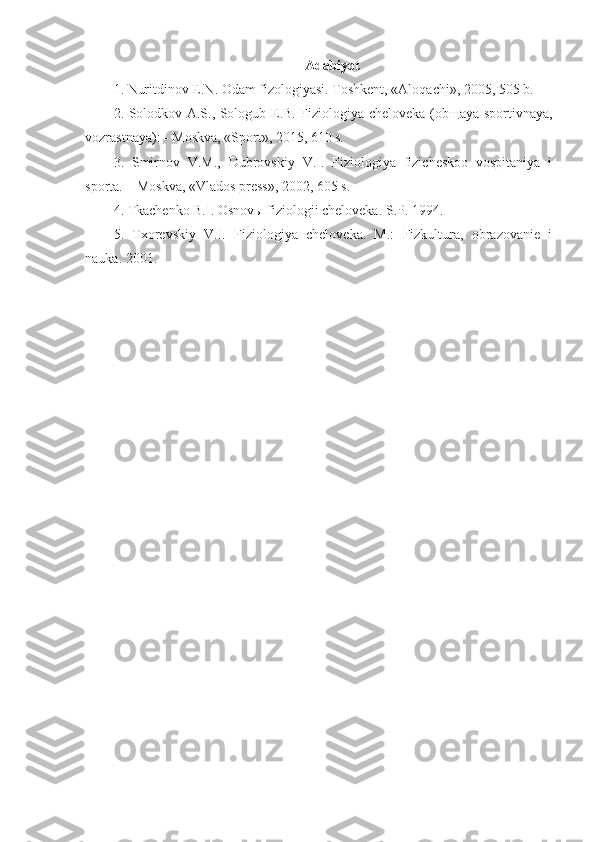 Adabiyot
1.  Nuritdinov E.N. Odam fizologiyasi. Toshkent, «Aloqachi», 2005, 505 b.
2.   Solodkov A.S., Sologub E.B. Fiziologiya cheloveka (ob щ aya sportivnaya,
vozrastnaya): - Moskva, «Sport», 2015, 610 s.
3.   Smirnov   V.M.,   Dubrovskiy   V.I.   Fiziologiya   fizicheskoo   vospitaniya   i
sporta. – Moskva, «Vlados press», 2002, 605 s.
4. Tkachenko B.I. Osnov ы  fiziologii cheloveka. S.P. 1994.
5.   Txorevskiy   V.I.   Fiziologiya   cheloveka.   M.:   Fizkultura,   obrazovanie   i
nauka. 2001. 