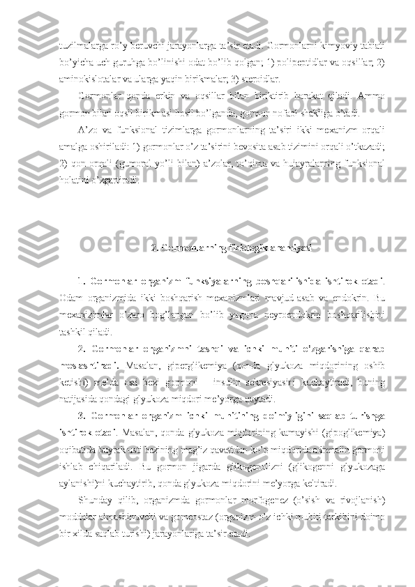 tuzilmalarga ro’y beruvchi jarayonlarga ta’sir etadi. Gormonlarni kimyoviy tabiati
bo’yicha uch guruhga bo’linishi odat bo’lib qolgan; 1) polipeptidlar va oqsillar; 2)
aminokislotalar va ularga yaqin birikmalar; 3) steroidlar.
Gormonlar   qonda   erkin   va   oqsillar   bilan   biriktirib   harakat   qiladi.   Ammo
gormon bilan oqsil birikmasi hosil bo’lganda, gormon nofaol shakliga o’tadi.
A’zo   va   funksional   tizimlarga   gormonlarning   ta’siri   ikki   mexanizm   orqali
amalga oshiriladi: 1) gormonlar o’z ta’sirini bevosita asab tizimini orqali o’tkazadi;
2)   qon   orqali   (gumoral   yo’li   bilan)   a’zolar,   to’qima   va   hujayralarning   funksional
holatini o’zgartiradi.
2. Gormonlarning fiziologik ahamiyati
1.   Gormonlar   organizm   funksiyalarning   boshqarilishida   ishtirok   etadi .
Odam   organizmida   ikki   boshqarish   mexanizmlari   mavjud-asab   va   endokrin.   Bu
mexanizimlar   o’zaro   bog’langan   bo’lib   yagona   neyroendokrin   boshqarilishini
tashkil qiladi.
2.   Gormonlar   organizmni   tashqi   va   ichki   muhiti   o’zgarishiga   qarab
moslashtiradi.   Masalan,   giperglikemiya   (qonda   glyukoza   miqdorining   oshib
ketishi)   me’da   osti   bezi   gormoni   –   insulin   sekresiyasini   kuchaytiradi,   buning
natijasida qondagi glyukoza miqdori me’yorga qaytadi.
3.   Gormonlar   organizm   ichki   muhitining   doimiyligini   saqlab   turishga
ishtirok etadi . Masalan,  qonda glyukoza  miqdorining kamayishi  (gipoglikemiya)
oqibatida buyrak usti bezining mag’iz qavatidan ko’p miqdorida adrenalin gormoni
ishlab   chiqariladi.   Bu   gormon   jigarda   glikogenolizni   (glikogenni   glyukozaga
aylanishi)ni kuchaytirib, qonda glyukoza miqdorini me’yorga keltiradi.
Shunday   qilib,   organizmda   gormonlar   morfogenez   (o’sish   va   rivojlanish)
moddalar almashinuvchi va gomeostaz (organizm o’z ichki muhiti tarkibini doimo
bir xilda saqlab turishi) jarayonlariga ta’sir etadi. 