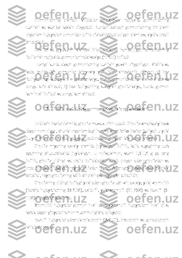 Gormonlarning   qismati.   Moddalar   amlashinuvi   natijasida   gormonlarning
tuzilishi   va   vazifasi   keskin   o’zgaradi.   Bundan   tashqari   gormonlarning   bir   qismi
organizm hujayralari tomonidan to’liq o’zlashtiriladi qolgan qismi esa siydik orqali
chiqariladi. 
Oqsillar   va   glyukuron   kislotasi   bilan   biriktirib   hamda   jigar   fermentlarning
faollanish natijasida gormonlar inaktivasiya (nofaol) bo’ladi.
Hozirgi   kunda   aksari   gormonlarning   tuzilishi   yaxshi   o’rganilgan.   Kichik   va
katta   molekulali   gormonlar   kimyoviy   yo’l   bilan   sintezlanib   olingan:   a)   bez
faoliyatining   kuchayishi   –   giperfunksiya,   bundagormonlar   ko’p   hosil   bo’ladi   va
qonga   ko’p   chiqadi;   b)   bez   faoliyatining   susayishi-gipofunksiya,   bunda   gormon
kam hosil bo’ladi va qonga kam chiqadi.
3. Gipofiz bezi. Uning gormonlari va fiziologik xossalari
Endokrin bezlar tizimida gipofiz maxsus o’rin tutadi. Gipofiz «markaziy bez»
degan nom olgan, chunki organizmdagi hamma «periferik» bezlar faoliyati u yoki
bu yo’l bilan gipofiz faoliyatiga aloqador ekanligi hyech kim uchun sir emas.
Gipofiz   miyaning   asosiy   qismida   joylashgan   bo’lib,   kalla   suyagining   turk
egarining   chuqurchasida   joylashgan.   U   no’xatsimon,   vazni   0,5-0,6   g   ga   teng
bo’lib,   gipofiz   oldingi   va   oraliq   bo’laklardan   tarkib   topgan   adenogipofizdan   va
orqa   bo’lakdan   tuzilgan   neyrogipofizdan   iborat.   Adenogipofizning   kelib   chiqishi
epitelial, neyrogipofizning kelib chiqishi esa-neyrogen tabiatlidir.
Gipofizning oldingi bo’lagi yoki adenogipofiz uch xil: asosiy, yoki xromofob
(barcha   hujayralarning   55-60%),   asidofil,   yoki   xromofil   (30-35%)   va   bazofil   (5-
10%) hujayralardan iborat.
Xromofob   hujayralar   gormon   hosil   qilmay,xromofil   hujayralarni   hosil   qilsa
kerak degan g’oyalar hamon muammoligicha qolayapti.
Bazofil   hujayralar   adrenokortikotropin   (AKTG),   tireotropin   va   gonadotropin
ishlab chiqaradi. 