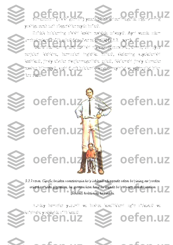 Somatotropin   (o’sish   gormoni)   yetarli   ishlab   chiqarilmaganda   organizmning
yoshiga qarab turli o’zgarishlar paydo bo’ladi.
Go’dak   bolalarning   o’sishi   keskin   ravishda   to’xtaydi.   Ayni   vaqtda   odam
umrbod pakana bo’lib qoladi (gipofizar pakanalik) (9.3.2. - rasm).
Pakana   odamlarning   tana   tuzilishi   nisbatan   proporsional;   ammo,   qo’l-oyoq
panjalari   kichkina,   barmoqlari   ingichka   bo’ladi,   skeletning   suyakalanishi
kechikadi,   jinsiy   a’zolar   rivojlanmaganlicha   qoladi,   ikkilamchi   jinsiy   alomatlar
ravshan bilinmaydi, sochi  (juni) bolalarniki  singari  mayinligi va yaltiroqligi  bilan
farq qiladi.
9.3.2-rasm. Gipofiz bezidan somatotropin ko’p ishlanib chiqqanda odam bo’yining me’yordan
ortiqcha o’sishi-gigantizm, bu gormon kam hosil bo’lagnda bo’y o’smay qolishi-nonizm
(pakana) holatining ko’rinishi.
Bunday   bemorlar   yuqumli   va   boshqa   kasalliklarni   og’ir   o’tkazadi   va
ko’pincha yoshligida o’lib ketadi.  