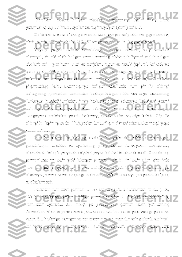 Gipofizar     pakana   bo’lgan   erkaklarda   impotensiya   (ya’ni   jinsiy   aloqa
yaramaslik) qayd qilinadi, ayollar esa tug’maydigan (steril) bo’ladi. 
Go’daklar davrida o’sish gormoni haddan tashqari ko’p ishlansa gigantizm avj
oladi, bunda odamning bo’yi 240-250 sm ga, vazni esa 150 kg gacha yetadi.
Voyaga   yetgan   odamda   somatotropin   ortiqcha   ishlansa,   bo’y   umuman
o’smaydi,   chunki   o’sib   bo’lgan   ammo   tananing   o’sish   qobiliyatini   saqlab   qolgan
a’zolari:   qo’l-oyoq   barmoqlari   va   panjalari,   burun   va   pastki   jag’,   til,   ko’krak   va
qorin bo’shlig’idagi a’zolari o’sadi.  Bu kasallik  akromegaliya deb ataladi (grekcha
«akron»   va   «megalos»   ning   tom   ma’nosi   «katta   bo’rtiqlar»).   Gipofizar
gigantlardagi   kabi,   akromegaliya   bo’lgan   kasallarda   ham   gipofiz   oldingi
bo’lagining   gormonlari   tomonidan   boshqariladigan   ichki   sekresiya   bezlarining
funksiyasi   buziladi,jumladan,   jinsiy   bezlarning   ichki   sekresiya   funksiyasi   yetarli
bo’lmaydi.   Akromegaliyada   me’da   osti   bezining   insulin   ishlab   chiqaradigan
Langergans   orolchalari   yetarli   ishlamay,   qandli   diabet   vujudga   keladi.   Gipofiz
oldingi bo’lagining asidofil hujayralaridan tuzilgan o’smasi odatda akromegaliyaga
sabab bo’ladi. 
Gipofiz   oldingi   bo’lagining   asidofil   hujayralaridan   ishlanib   chiqadigan
gonadotropin   erkaklar   va   ayollarning   jinsiy   bezlari   funksiyasini   boshqaradi,
o’smirlarda balog’atga yetish belgilari paydo bo’lishida ishtirok etadi. Gonadotrop
gormonlarga   prolaktin   yoki   laktogen   gormon     kiradi.   Prolaktin   adenogipofizda
hosil   bo’ladi,   kimyoviy   tuzilishi   va   biologik   ahamiyati   bo’yicha   somatotropinga
o’xshaydi,   ammo   somatotropinga   nisbatan   prolaktin   laktasiya   jarayonini   ko’proq
rag’batlantiradi.
Prolaktin   ham   oqsil   gormon,   u   198   aminokislota   qoldiqlaridan   iborat   (Pirs,
1970).   Erkaklar   va   ayollar   qonidagi   gormon   miqdori   2-15   mkg/l   atrofida   bo’lib,
homilador   ayollarda   300   mkg/l   ga   yetadi.   Bu   gormon   hazm   yo’llarining
fermentlari ta’sirida parchalanadi, shu sababli uni teri ostida yoki venaga yuborish
zarur. Sut bezlariga estrogen va progesteron ta’sir etgandan so’ng ularda sut hosil
bo’lishini   prolaktin   kuchaytiradi.   Bundan   tashqari,   prolaktin   sariq   tana 