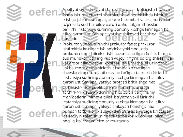 
A pell y at siy a shik oy at i berish (prot est  k elt irish) huquqi

Ishda ishtirok etuvchi shaxslar, shuningdek ishda ishtirok 
etishga jalb qilinmagan, ammo huquqlari va majburiyatlari 
to‘g‘risida sud hal qiluv qarori qabul qilgan shaxslar 
birinchi instansiya sudining qonuniy kuchga kirmagan hal 
qiluv qarori ustidan apellyatsiya shikoyati berishga 
haqlidir.

Prokuror, yuqori turuvchi prokuror faqat prokuror 
ishtirokida ko‘rilgan ish bo‘yicha yoki qonunda 
prokurorning ishtirok etishi nazarda tutilgan bo‘lib, biroq u 
sud muhokamasining vaqti va joyi to‘g‘risida tegishli tarzda 
xabardor qilinmasdan ko‘rilgan ish bo‘yicha, shuningdek 
ushbu moddaning birinchi qismida ko‘rsatilgan 
shaxslarning murojaati mavjud bo‘lgan taqdirda birinchi 
instansiya sudining qonuniy kuchga kirmagan hal qiluv 
qarori ustidan apellyatsiya protesti keltirishga haqli.

O‘zbekiston Respublikasi Prezidenti huzuridagi 
Tadbirkorlik subyektlarining huquqlari va qonuniy 
manfaatlarini himoya qilish bo‘yicha vakil birinchi 
instansiya sudining qonuniy kuchga kirmagan hal qiluv 
qarori ustidan apellyatsiya shikoyati berishga haqli, 
bundan tadbirkorlik subyektlari o‘rtasida yuzaga keladigan 
iqtisodiy nizolar, shuningdek tadbirkorlik faoliyati bilan 
bog‘liq bo‘lmagan nizolar mustasno.     