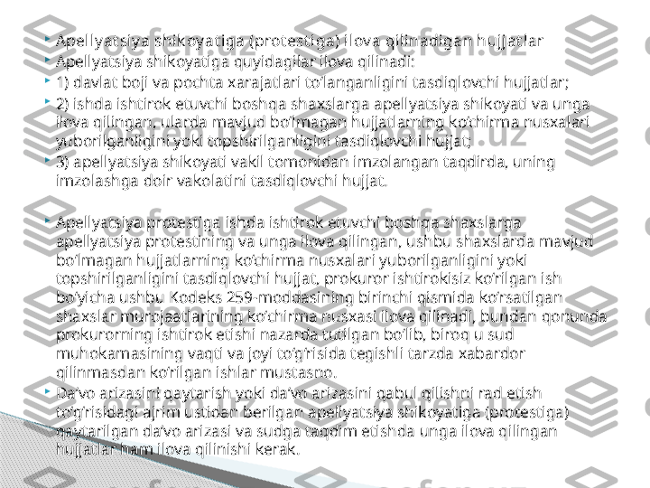 
Apelly at siy a shik oy at iga (prot est iga) ilov a qilinadigan hujjat lar

Apellyatsiya shikoyatiga quyidagilar ilova qilinadi:

1) davlat boji va pochta xarajatlari to‘langanligini tasdiqlovchi hujjatlar;

2) ishda ishtirok etuvchi boshqa shaxslarga apellyatsiya shikoyati va unga 
ilova qilingan, ularda mavjud bo‘lmagan hujjatlarning ko‘chirma nusxalari 
yuborilganligini yoki topshirilganligini tasdiqlovchi hujjat;

3) apellyatsiya shikoyati vakil tomonidan imzolangan taqdirda, uning 
imzolashga doir vakolatini tasdiqlovchi hujjat.

Apellyatsiya protestiga ishda ishtirok etuvchi boshqa shaxslarga 
apellyatsiya protestining va unga ilova qilingan, ushbu shaxslarda mavjud 
bo‘lmagan hujjatlarning ko‘chirma nusxalari yuborilganligini yoki 
topshirilganligini tasdiqlovchi hujjat, prokuror ishtirokisiz ko‘rilgan ish 
bo‘yicha ushbu Kodeks 259-moddasining birinchi qismida ko‘rsatilgan 
shaxslar murojaatlarining ko‘chirma nusxasi ilova qilinadi, bundan qonunda 
prokurorning ishtirok etishi nazarda tutilgan bo‘lib, biroq u sud 
muhokamasining vaqti va joyi to‘g‘risida tegishli tarzda xabardor 
qilinmasdan ko‘rilgan ishlar mustasno.

Da’vo arizasini qaytarish yoki da’vo arizasini qabul qilishni rad etish 
to‘g‘risidagi ajrim ustidan berilgan apellyatsiya shikoyatiga (protestiga) 
qaytarilgan da’vo arizasi va sudga taqdim etishda unga ilova qilingan 
hujjatlar ham ilova qilinishi kerak.     