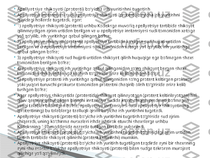 
Apelly at siy a shik oy at i (prot est i) bo‘y icha ish y urit ishni t ugat ish

Apellyatsiya instansiyasi sudi apellyatsiya shikoyati (protesti) bo‘yicha ish yuritishni 
quyidagi hollarda tugatadi, agar:

1) apellyatsiya shikoyati (protesti) ushbu Kodeksga muvofiq apellyatsiya tartibida shikoyat 
qilinmaydigan ajrim ustidan berilgan va u apellyatsiya instansiyasi sudi tomonidan xatoga 
yo‘l qo‘yilib, ish yuritishga qabul qilingan bo‘lsa;

2) apellyatsiya shikoyati (protesti) apellyatsiya tartibida ko‘rilgan sud hujjati ustidan 
berilgan va u apellyatsiya instansiyasi sudi tomonidan xatoga yo‘l qo‘yilib, ish yuritishga 
qabul qilingan bo‘lsa;

3) apellyatsiya shikoyati sud hujjati ustidan shikoyat qilish huquqiga ega bo‘lmagan shaxs 
tomonidan berilgan bo‘lsa;

4) apellyatsiya shikoyati ish yuritishga qabul qilinganidan so‘ng shikoyat bergan shaxs 
tomonidan shikoyatdan voz kechish to‘g‘risida ariza kelib tushgan bo‘lsa;

5) apellyatsiya protesti ish yuritishga qabul qilinganidan so‘ng protest keltirgan prokuror 
yoki yuqori turuvchi prokuror tomonidan protestni chaqirib olish to‘g‘risida ariza kelib 
tushgan bo‘lsa;

Agar apellyatsiya shikoyatida (protestida) shikoyat qilinayotgan (protest keltirilayotgan) hal 
qiluv qarorini qabul qilgan birinchi instansiya sudida ko‘rib chiqish predmeti bo‘lmagan 
yangi talablar bildirilgan bo‘lsa, apellyatsiya instansiyasi sudi apellyatsiya shikoyatining 
(protestining) bu talablarga taalluqli qismi bo‘yicha ish yuritishni tugatadi.

Apellyatsiya shikoyati (protesti) bo‘yicha ish yuritishni tugatish to‘g‘risida sud ajrim 
chiqaradi, uning ko‘chirma nusxalari ishda ishtirok etuvchi shaxslarga ushbu 
Kodeksning 197-moddasida nazarda tutilgan tartibda yuboriladi.

Apellyatsiya shikoyati (protesti) bo‘yicha ish yuritishni tugatish to‘g‘risidagi ajrim ustidan 
taftish tartibida shikoyat qilinishi (protest keltirilishi) mumkin.

Apellyatsiya shikoyati (protesti) bo‘yicha ish yuritish tugatilgan taqdirda ayni bir shaxsning 
ayni shu asoslar bo‘yicha apellyatsiya shikoyati (protesti) bilan sudga takroran murojaat 
qilishiga yo‘l qo‘yilmaydi.     