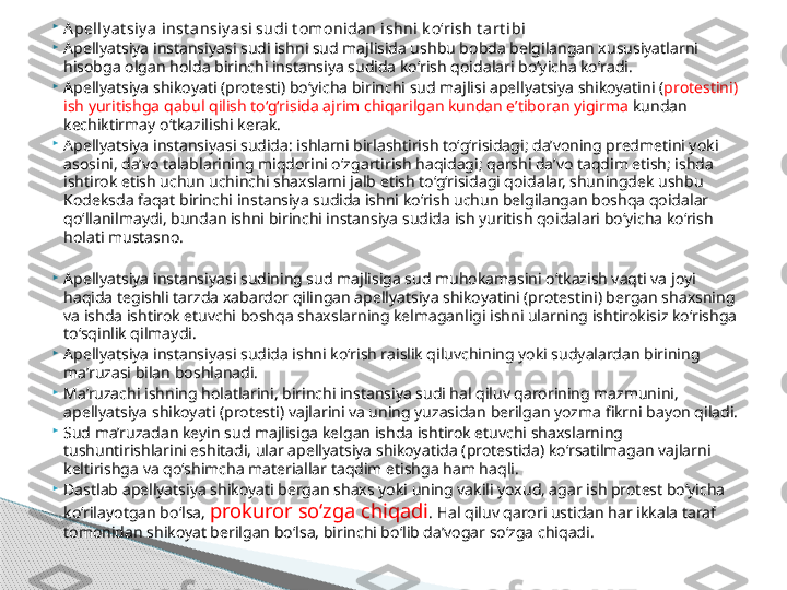 
A pelly a t si y a inst ansiy a si sudi t omonidan i shni k o‘rish t art ibi

Apellyatsiya instansiyasi sudi ishni sud majlisida ushbu bobda belgilangan xususiyatlarni 
hisobga olgan holda birinchi instansiya sudida ko‘rish qoidalari bo‘yicha ko‘radi.

Apellyatsiya shikoyati (protesti) bo‘yicha birinchi sud majlisi apellyatsiya shikoyatini ( protestini) 
ish yuritishga qabul qilish to‘g‘risida ajrim chiqarilgan kundan e’tiboran yigirma  kundan 
kechiktirmay o‘tkazilishi kerak.

Apellyatsiya instansiyasi sudida: ishlarni birlashtirish to‘g‘risidagi; da’voning predmetini yoki 
asosini, da’vo talablarining miqdorini o‘zgartirish haqidagi; qarshi da’vo taqdim etish; ishda 
ishtirok etish uchun uchinchi shaxslarni jalb etish to‘g‘risidagi qoidalar, shuningdek ushbu 
Kodeksda faqat birinchi instansiya sudida ishni ko‘rish uchun belgilangan boshqa qoidalar 
qo‘llanilmaydi, bundan ishni birinchi instansiya sudida ish yuritish qoidalari bo‘yicha ko‘rish 
holati mustasno.

Apellyatsiya instansiyasi sudining sud majlisiga sud muhokamasini o‘tkazish vaqti va joyi 
haqida tegishli tarzda xabardor qilingan apellyatsiya shikoyatini (protestini) bergan shaxsning 
va ishda ishtirok etuvchi boshqa shaxslarning kelmaganligi ishni ularning ishtirokisiz ko‘rishga 
to‘sqinlik qilmaydi.

Apellyatsiya instansiyasi sudida ishni ko‘rish raislik qiluvchining yoki sudyalardan birining 
ma’ruzasi bilan boshlanadi.

Ma’ruzachi ishning holatlarini, birinchi instansiya sudi hal qiluv qarorining mazmunini, 
apellyatsiya shikoyati (protesti) vajlarini va uning yuzasidan berilgan yozma fikrni bayon qiladi.

Sud ma’ruzadan keyin sud majlisiga kelgan ishda ishtirok etuvchi shaxslarning 
tushuntirishlarini eshitadi, ular apellyatsiya shikoyatida (protestida) ko‘rsatilmagan vajlarni 
keltirishga va qo‘shimcha materiallar taqdim etishga ham haqli.

Dastlab apellyatsiya shikoyati bergan shaxs yoki uning vakili yoxud, agar ish protest bo‘yicha 
ko‘rilayotgan bo‘lsa,  prokuror so‘zga chiqadi . Hal qiluv qarori ustidan har ikkala taraf 
tomonidan shikoyat berilgan bo‘lsa, birinchi bo‘lib da’vogar so‘zga chiqadi.     