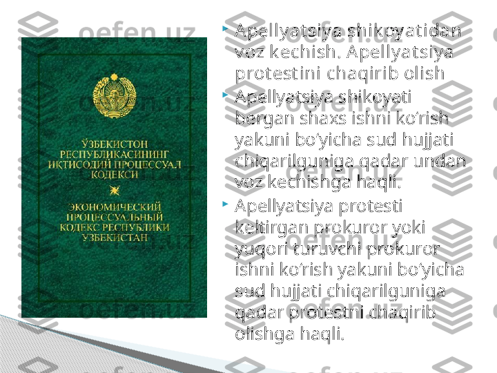 
Apelly at siy a shik oy at idan 
v oz k echish. A pelly at siy a 
prot est ini chaqirib olish

Apellyatsiya shikoyati 
bergan shaxs ishni ko‘rish 
yakuni bo‘yicha sud hujjati 
chiqarilguniga qadar undan 
voz kechishga haqli.

Apellyatsiya protesti 
keltirgan prokuror yoki 
yuqori turuvchi prokuror 
ishni ko‘rish yakuni bo‘yicha 
sud hujjati chiqarilguniga 
qadar protestni chaqirib 
olishga haqli.     